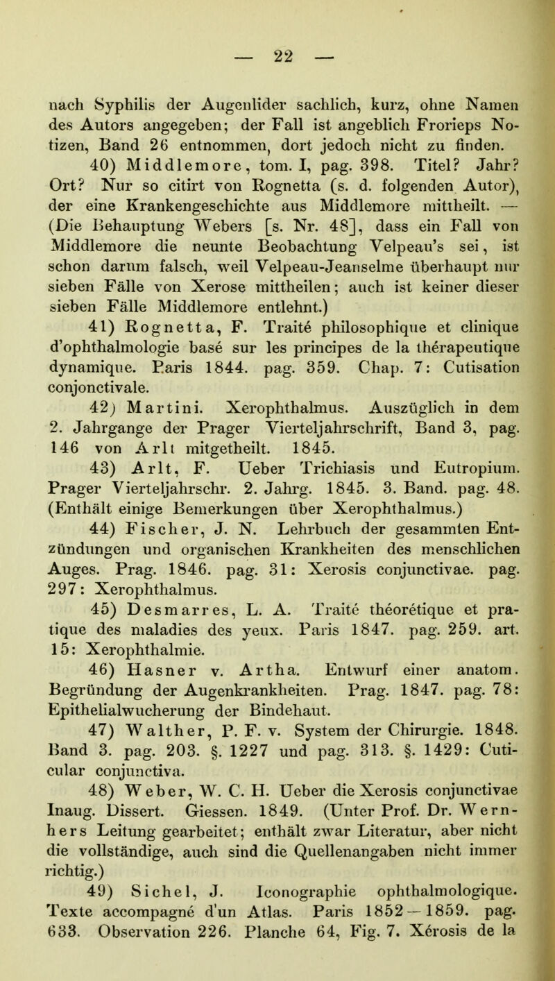 nach Syphilis der Augciilider sachHch, kurz, ohne Namen des Autors angegeben; der Fall ist angeblich Frorieps No- tizen, Band 26 entnommen, dort jedoch nicht zu finden. 40) Middlemore, tom. I, pag. 398. Titel? Jahr? Ort? Nur so citirt von Rognetta (s. d. folgenden Autor), der eine Krankengeschichte aus Middlemore mittheilt. — (Die Behauptung Webers [s. Nr. 48], dass ein Fall von Middlemore die neunte Beobachtung Velpeau's sei, ist schon darum falsch, weil Velpeau-Jeanselme iiberhaupt nur sieben Falle von Xerose mittheilen; auch ist keiner dieser sieben Falle Middlemore entlehnt.) 41) Rognetta, F. Traite philosophique et clinique d'ophthalmologie base sur les principes de la therapeutique dynamique. Earis 1844. pag. 359. Chap. 7: Cutisation conjonctivale. 42) Martini. Xerophthalmus. Auszuglich in dem 2. Jahrgange der Prager Vierteljahrschrift, Band 3, pag. 146 von Arlt mitgetheilt. 1845. 43) Arlt, F. Ueber Trichiasis und Eutropium. Prager Vierteljahrschr. 2. Jahrg. 1845. 3. Band. pag. 48. (Enthalt einige Bemerkungen iiber Xerophthalmus.) 44) Fischer, J. N. Lehrbuch der gesammten Ent- zOndungen und organischen Krankheiten des menschlichen Auges. Prag. 1846. pag. 31: Xerosis conjunctivae. pag. 297: Xerophthalmus. 45) Desmarres, L. A. Traite theoretique et pra- tique des maladies des yeux. Paris 1847. pag. 259. art. 15: Xerophthalmie. 46) Hasner v. Artha. Entwurf einer anatora. Begriindung der Augenkranklieiten. Prag. 1847. pag. 78: Epithelialwucherung der Bindehaut. 47) Walther, P. F. v. System der Chirurgie. 1848. Band 3. pag. 203. §. 1227 und pag. 313. §. 1429: Cuti- cular conjunctiva. 48) Weber, W. C. H. Ueber die Xerosis conjunctivae Inaug. Dissert. Giessen. 1849. (Unter Prof. Dr. Wern- hers Leitung gearbeitet; enthalt zwar Literatur, aber nicht die vollstandige, auch sind die Quellenangaben nicht immer richtig.) 49) Sichel, J. lconographie ophthalmologique. Texte accompagne d'un Atlas. Paris 1852—1859. pag. 633. Observation 226. Planche 64, Fig. 7. Xerosis de la