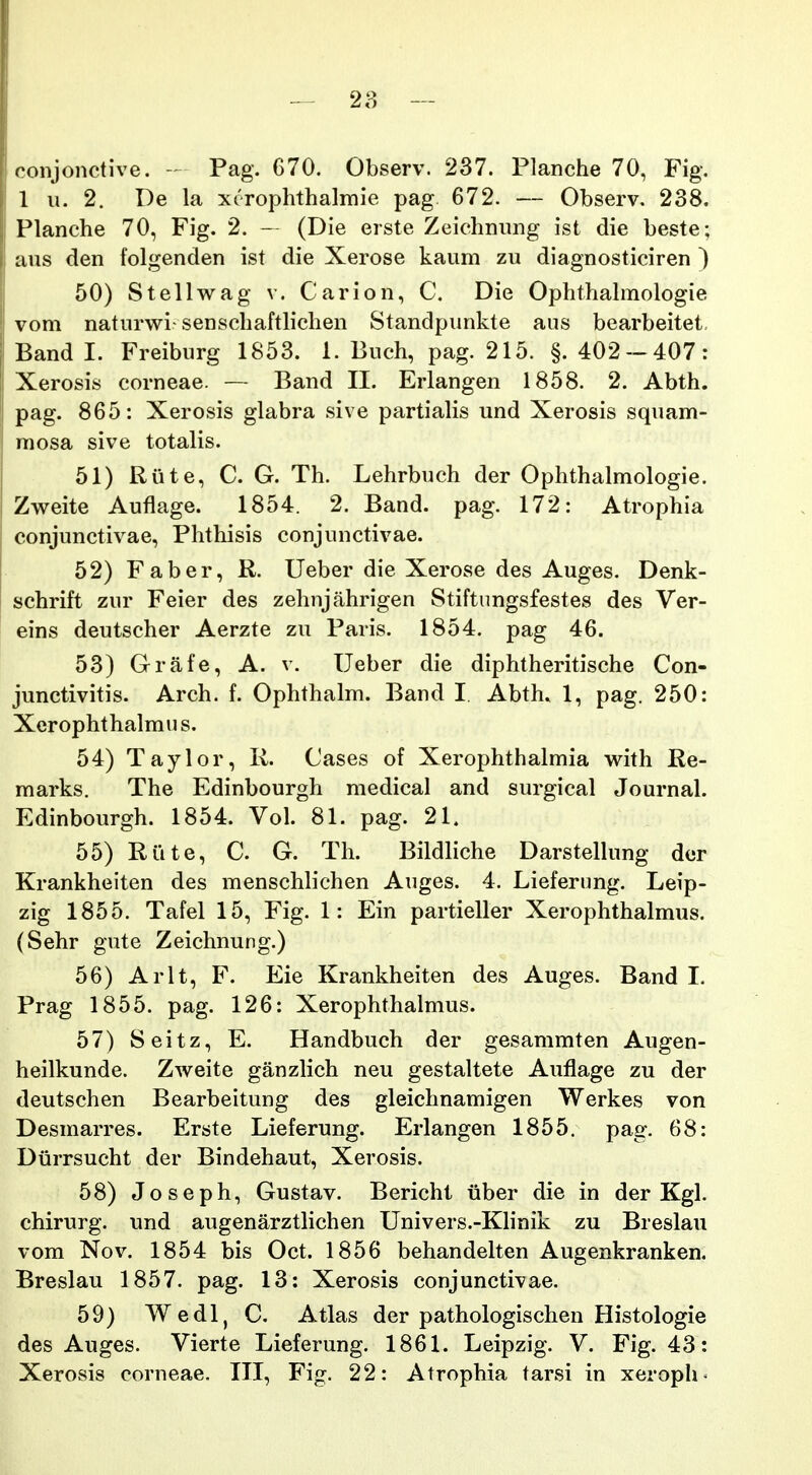 roiijonctive. - Pag. 670. Observ. 237. Planche 70, Fig. 1 u. 2. De la xerophthalmie pag 672. — Observ. 238. Planche 70, Fig. 2. - (Die erste Zeichnung ist die beste; aus den folgenden ist die Xerose kaum zu diagnosticiren ) 50) Stellv^ag v. Carion, C. Die Ophthahnologie voni naturwi-senschaftlichen Standpunkte aus bearbeitet. Band I. Freiburg 1853. 1. Buch, pag. 215. §.402-407: Xerosis corneae. — Band II. Erlangen 1858. 2. Abth. pag. 865: Xerosis glabra sive partialis und Xerosis squam- raosa sive totalis. 51) Riite, C. G. Th. Lehrbuch der Ophthalmologie. Zweite Auflage. 1854. 2. Band. pag. 172: Atrophia conjunctivae, Phthisis conjunctivae. 52) Faber, R. Ueber die Xerose des Auges. Denk- schrift zur Feier des zehnjahrigen Stiftiingsfestes des Ver- eins deutscher Aerzte zu Paris. 1854. pag 46. 53) Grafe, A. v. Ueber die diphtheritische Con- junctivitis. Arch. f. Ophthalm. Band I, Abth. 1, pag. 250: Xerophthalmn s. 54) Taylor, R. Cases of Xerophthalmia with Re- marks. The Edinbourgh medical and surgical Journal. Edinbourgh. 1854. Vol. 81. pag. 21. 55) Riite, C. G. Th. Bildliche Darstelhmg der Krankheiten des menschlichen Auges. 4. Lieferimg. Leip- zig 1855. Tafel 15, Fig. 1: Ein partieller Xerophthalmus. (Sehr gute Zeichnung.) 56) Arlt, F. Eie Krankheiten des Auges. Band 1. Prag 1855. pag. 126: Xerophthalmus. 57) Seitz, E. Handbuch der gesammten Augen- heilkunde. Zweite ganzlich neu gestaltete Auflage zu der deutschen Bearbeitung des gleichnamigen Werkes von Desmarres. Erste Lieferung. Erlangen 1855. pag. 68: Diirrsucht der Bindehaut, Xerosis. 58) Joseph, Gustav. Bericht iiber die in der Kgl. chirurg. und augenarztlichen Univers.-Khnik zu Breslau vom Nov. 1854 bis Oct. 1856 behandelten Augenkranken. Breslau 1857. pag. 13: Xerosis conjunctivae. 59) Wedl, C. Atlas der pathologischen Histologie des Auges. Vierte Lieferung. 1861. Leipzig. V. Fig. 43: Xerosis corneae. III, Fig. 22: Atrophia tarsi in xeroph^