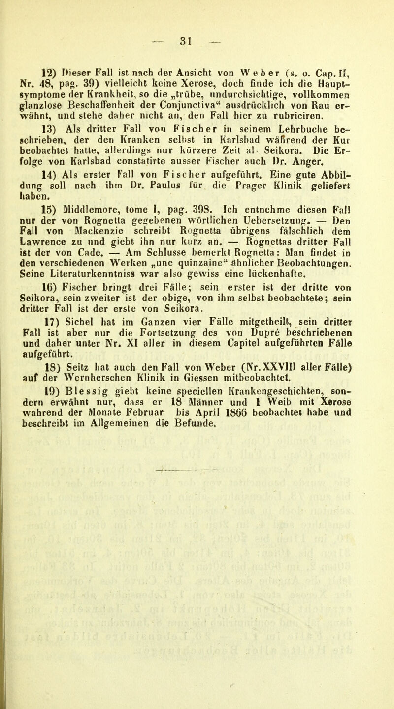 12) Dieser Fall ist nach der Ansicht von Weber (s, o. Cap. H, Nr« 48, pag. 39) vielleicht kcine Xerose, doch finde ich die Haupt- symptome der Krankheit, so die „trube, undurchsichlige, vollkommen glanzlose Beschaffenheit der Conjunctiva ausdrucklich von Rau er- wahnt, und stehe daher nicht an, den Fall hier zu rubriciren. 13) Als dritter Fall vo»i Fischer in seinem Lehrbuche be- schrieben, der den Kranken sell»st in Karlsbad waRrend der Kur beobachtet hatte, allerdings nur kiirzere Zeit al Seikora. Die Er- folge von Karlsbad constatirte ausser Fischer auch l)r. Anger* 14) Als erster Fall von Fischer aufgefiihrt, Eine gute Abbil- dung soll nach ihm Dr. Paulus fiir die Prager Klinik geliefert habcn. 15) IVliddlemore, tome I, pag. 393. Ich entnehme diesen Fall nur der von Rognetta gepjebenen wortlichen Ueberselzung. — Den Fall von Mackenzie schreibt Rognetta ubrigens falschlich dem Lawrence zu nnd giebt ihn nur kurz an. — Rognettas dritter Fall ist der von Cade. — Am Schlusse bemerkt Rognetla: Man findet in den verschiedenon Werken „une quinzaine ahnlichcr Beobachtungen, Seine Literaturkenntniss war also gewiss eine luckenhalte. 10) Fischer bringt drei Falle; sein erster ist der dritte von Scikora, sein zweiter isl der obige, von ihm selbst beobachtete; sein dritter Fall ist der erste von SeiUora. 17) Sichel hat im Ganzen vier Falle mitgetheilt, sein dritter Fall ist aber nur die Fortsetzung dcs von Dupre beschriebenen und daher unter Kr. XI aller in diesem Capitel aufgefiihrten Falle aufgefuhrt. 18) Seitz hat auch den Fall von Weber (Nr.XXVlIl aller Falle) auf der Wernherschen Klinik in Giessen mitbeobachtet. 19) Blessig giebt keine speciellen Krankengeschichten, son- dern erwahnt nur, dass er 18 Manner und 1 Weib mit Xerose wahrend der Monate Februar bis April 18()() beobachtet habe und beschreibt im Allgemeinen die Befunde.