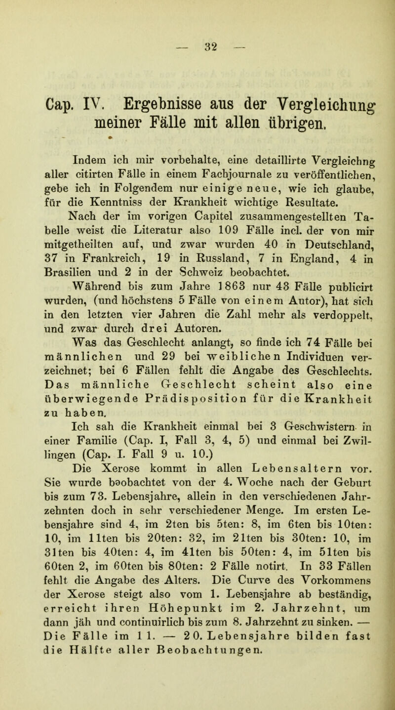 Cap. IV. Ergebnisse aus der Vergleichung meiner Falle mit allen iibrigen. Indem ich mir vorbehalte, eine detaillirte Vergleichng aller citirten Falle in einem Fachjournale zu veroffentlichen, gebe ich in Folgendem nur einige neue, wie ich glaube, fiir die Kenntniss der Krankheit wichtige Resultate. Nach der im vorigen Capitel zusammengestellten Ta- belle weist die Literatur also 109 Falle incl. der von mir mitgetheilten auf, und zwar wurden 40 in Deutschland, 37 in Frankreich, 19 in Russland, 7 in England, 4 in Brasilien und 2 in der Schweiz beobachtet. Wahrend bis zum Jahre 1863 nur 43 FaUe publicirt wurden, (und hochstens 5 Falle von e i n e m Autor), hat sich in den letzten vier Jahren die Zahl mehr als verdoppelt, und zwar durch drei Autoren. Was das Geschlecht anlangt, so finde ich 74 Falle bei raannlichen und 29 bei weiblichen Individuen ver- zeichnet; bei 6 Fallen fehlt die Angabe des Geschlechts. Das mannliche Geschlecht scheint also eine uberwiegende Pradisposition fiir die Krankheit zu haben. Ich sah die Krankheit einmal bei 3 Geschwistern in einer Familie (Cap. I, Fall 3, 4, 5) und einmal bei Zwil- lingen (Cap. I. Fall 9 u. 10.) Die Xerose kommt in allen Lebensaltern vor. Sie wurde beobachtet von der 4. Woche nach der Geburt bis zum 73. Lebensjahre, allein in den verschiedenen Jahr- zehnten doch in sehr verschiedener Menge. Im ersten Le- bensjahre sind 4, im 2ten bis 5ten: 8, im 6ten bis lOten: 10, im llten bis 20ten: 32, im 21ten bis 30ten: 10, im 31ten bis 40ten: 4, im 41ten bis 50ten: 4, im 51ten bis 60ten 2, im 60ten bis 80ten: 2 Falle notirt. In 33 Fallen fehlt die Angabe des Alters. Die Curve des Vorkommens der Xerose steigt also vom 1. Lebensjahre ab bestandig, erreicht ihren Hohepunkt im 2. Jahrzehnt, um dann jah und continuirlich bis zum 8. Jahrzehnt zu sinken. — Die Falle im 11. — 2 0. Lebensjahre bilden fast die Halfte aller Beobachtungen.