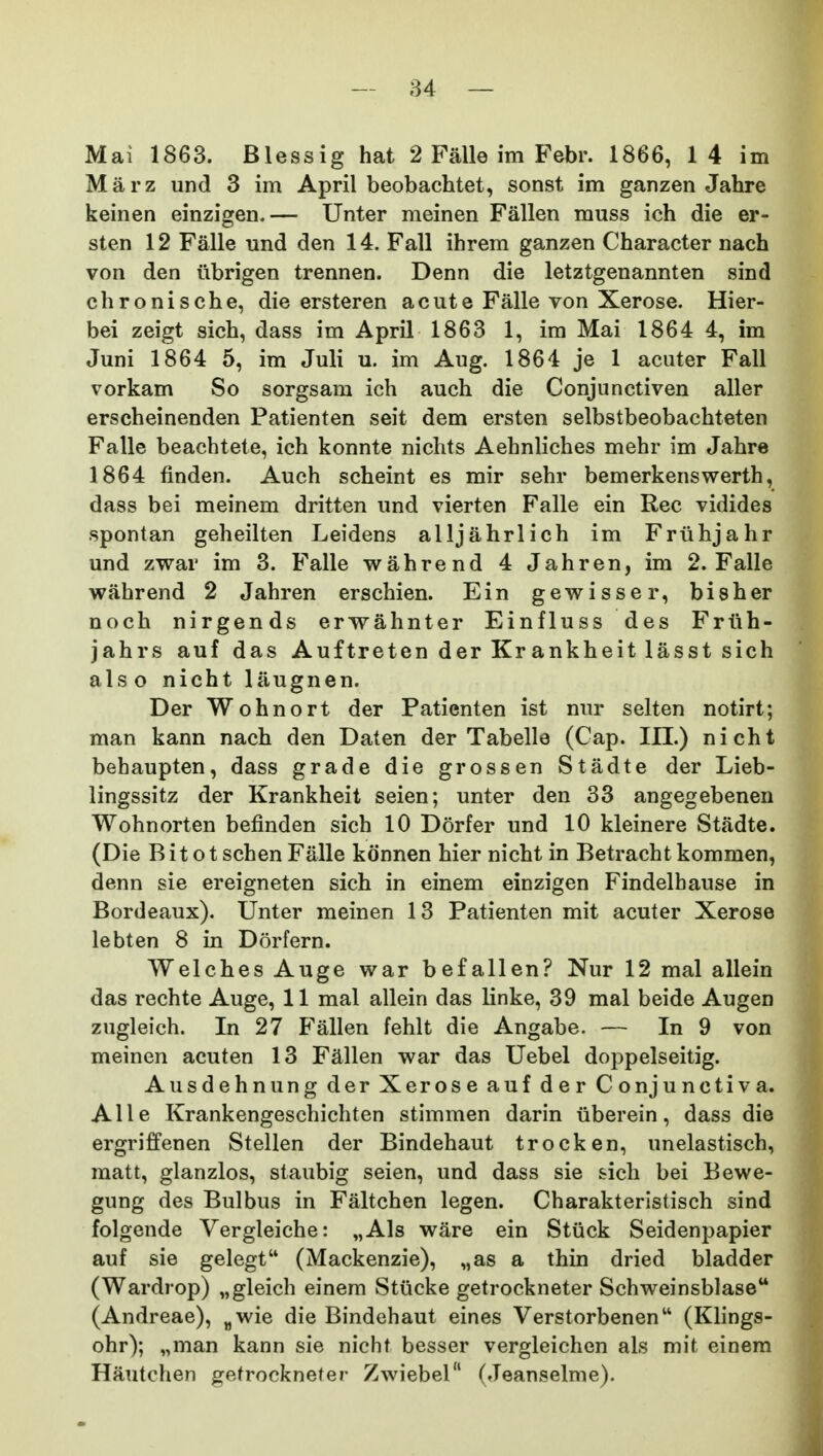 — 84 — Mai 1863. Blessig hat 2 Falle im Febr. 1866, 1 4 im Marz und 3 im April beobachtet, sonst im ganzen Jahre keinen einzigen.— Unter meinen Fallen muss ich die er- sten 12 Falle und den 14. Fall ihrem ganzen Character nach von den ubrigen trennen. Denn die letztgenannten sind chronische, die ersteren acute Falle von Xerose. Hier- bei zeigt sich, dass im April 1863 1, im Mai 1864 4, im Juni 1864 5, im Juli u. im Aug. 1864 je 1 acuter Fall vorkam So sorgsara ich auch die Conjunctiven aller erscheinenden Patienten seit dem ersten selbstbeobachteten Falle beachtete, ich konnte nichts Aehnliches mehr im Jahre 1864 finden. Auch scheint es mir sehr bemerkenswerth, dass bei meinem dritten und vierten Falle ein Rec vidides spontan geheilten Leidens alljahrlich im Friihjahr und zwar im 3. Falle wahrend 4 Jahren, im 2. Falle wahrend 2 Jahren erschien. Ein gewisser, bisher noch nirgends erwahnter Einfluss des Frtih- jahrs auf das Auftreten der Krankheit lasst sich also nicht laugnen. Der Wohnort der Patienten ist nur selten notirt; man kann nach den Daten der Tabelle (Cap. III.) nicht behaupten, dass grade die grossen Stadte der Lieb- lingssitz der Krankheit seien; unter den 33 angegebenen Wohnorten befinden sich 10 Dorfer und 10 kleinere Stadte. (Die Bitotschen Falle konnen hier nicht in Betrachtkommen, denn sie ereigneten sich in einem einzigen Findelhause in Bordeaux). Unter meinen 13 Patienten mit acuter Xerose lebten 8 in Dorfern. Welches Auge war befallen? Nur 12 mal allein das rechte Auge, 11 mal allein das linke, 39 mal beide Augen zugleich. In 27 Fallen fehlt die Angabe. — In 9 von meinen acuten 13 Fallen war das Uebel doppelseitig. Ausdehnung der Xerose auf der Conjunctiva. Alle Krankengeschichten stimmen darin liberein, dass die ergriffenen Stellen der Bindehaut trocken, unelastisch, matt, glanzlos, staubig seien, und dass sie sich bei Bewe- gung des Bulbus in Faltchen legen. Charakterlstisch sind folgende Vergleiche: „Als ware ein Stiick Seidenpapier auf sie gelegt (Mackenzie), „as a thin dried bladder (Wardrop) „gleich einem Stiicke getrockneter Schweinsblase (Andreae), „wie die Bindehaut eines Verstorbenen (Klings- ohr); „man kann sie nicht besser vergleichen als mit einem Hautchen gefrocknefer Zwiebel (Jeanselme).