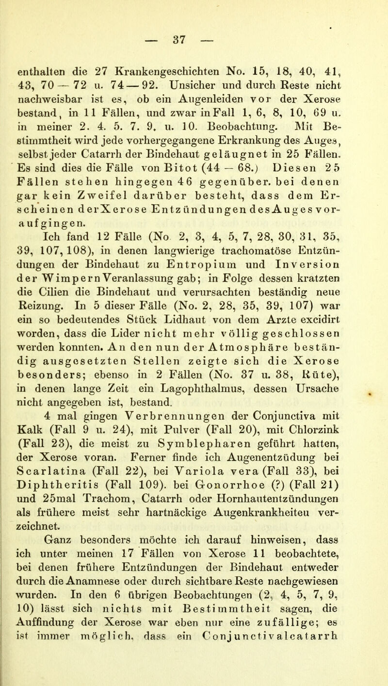 enthalten die 27 Krankengeschichten No. 15, 18, 40, 41, 43, 70 — 72 u. 74 — 92. Unsicher und durch Reste nicht nachweisbar ist es, ob ein Augenleiden vor der Xerose bestand, in 11 Fallen, und zwar inE'all 1, 6, 8, 10, 69 u. in meiner 2. 4. 5. 7. 9* u. 10. Beobachtung. Mit Be~ stiinmtheit wird jede vorhergegangene Erkrankung des Auges, selbst jeder Catarrh der Bindehaut gelaugnet in 25 Fallen. Es smd dies die Falle von Bitot (44 — 68.) Diesen 25 Fallen stehen hingegen 46 gegenuber. bei denen gar kein Zweifel dariiber besteht, dass dem Er- scheinen derXerose EntzundungendesAugesvor- auf gingen. Ich fand 12 Falle (No 2, 3, 4, 5, 7, 28, 30, 31, 35, 39, 107, 108), in denen langwierige trachomatose Entziin- dungen der Bindehaut zu Entropium und Inversion der Wimpern Veranlassung gab; in Folge dessen kratzten die Cilien die Bindehaut urid verursachten bestandig neue Reizung. In 5 dieser Falle (No. 2, 28, 35, 39, 107) war ein so bedeutendes Stuck Lidhaut von dem Arzte excidirt worden, dass die Lider nicht mehr vollig geschlossen werden konnten. An den nun derAtmosphare bestan- dig ausgesetzten Stellen zeigte sich die Xerose besonders; ebenso in 2 Fallen (No. 37 u. 38, Riite), in denen lange Zeit ein Lagophthalmus, dessen Ursache nicht angegeben ist, bestand. 4 mal gingen Verbrennungen der Conjunctiva mit Kalk (Fall 9 u. 24), mit Pulver (Fall 20), mit Chlorzink (Fall 23), die meist zu Symblepharen gefiihrt hatten, der Xerose voran. Ferner finde ich Augenentzudung bei Scarlatina (Fall 22), bei Variola vera (Fall 33), bei Diphtheritis (Fall 109). bei Gonorrhoe (?) (Fall 21) und 25mal Trachom, Catarrh oder Hornhautentziindungen als friihere meist sehr hartnackige Augenkrankheiteu ver- zeichnet. Ganz besonders mochte ich darauf hinweisen, dass ich unter meinen 17 Fallen von Xerose 11 beobachtete, bei denen friihere Entziindungen der Bindehaut entweder durch die Anamnese oder durch sichtbare Reste nachgewiesen wurden. In den 6 (ibrigen Beobachtungen (2^ 4, 5, 7, 9, 10) lasst sich nichts mit Bestimmtheit sagen, die Auffindung der Xerose war eben nur eine zufallige; es ist immer moglich, dass ein Conjunctivalcatarrh