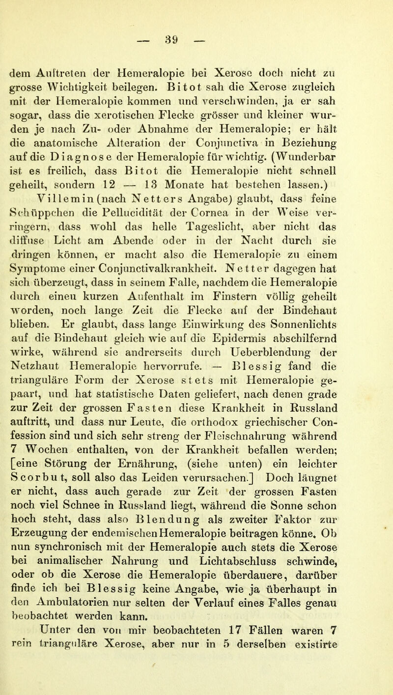 dem Anltreten der Hemeralopie bei Xerose docli nicht zii grosse Wiehtigkeit beilegen. Bitot sah die Xerose zugloich mit der Ilemeralopie kommen nnd verschwinden, ja er sah sogar, dass die xerotischen Flecke grosser und kleiner wur- den je nach Zu- oder Abnahme der Hemeralopie; er halt die anatomische AUeration der Conjimctiva in Beziehung aufdie Diagnose der Hemeralopie fiir wichtig. (Wunderbar ist es freilich, dass Bitot die Hemeralopie nicht schnell geheilt, sondern 12 — 13 Monate hat bestehen lassen.) V i 11 e m i n (nach N e 11 e r s Angabe) glaubt, dass feine Schiippchen die Pelluciditat der Cornea in der Weise ver- ringern, dass wohl das helle Tageslicht, aber nicht das diffnse Licht am Abende oder in der Nacht dureh sie dringen konnen, er macht also die Hemeralopie zu einem Symptome einer Conjunctivalkrankheit. Netter dagegen hat sich iiberzeugt, dass in seinem Falle, nachdem die Hemeralopie durch eineu kurzen Aufenthalt im Finstern vollig geheilt worden, noch lange Zeit die Flecke auf der Bindehaut blieben. Er glaubt, dass lange Einwirkung des Sonnenlichts auf die Bindehaut gleich wie auf die Epidermis abschilfernd wirke, wilhrend sie andrerseits durch Ueberblendung der Netzhaut Hemeralopie hervorrufe. ~ Blessig fand die triangulare Form der Xerose stets mit Ilemeralopie ge- paart, und hat statistische Daten geliefert, nach denen grade zur Zeit der grossen Fasten diese Krankheit in Russland auftritt, und dass nur Leute, die orthodox griechischer Con- fession sind und sich sehr streng der Fleischnahrung wahrend 7 Wochen enthalten, von der Krankheit befallen w^erden; [eine Storung der Ernahrung, (siehe unten) ein leichter Scorbut, soU also das Leiden verursachen.] Doch laugnet er nicht, dass auch gerade zur Zeit der grossen Fasten noch viel Schnee in Russland liegt, wahrend die Sonne schon hoch steht, dass also Blendung als zweiter Faktor zur Erzeugung der endemischen Hemeralopie beitragen konne. Ob nun synchronisch mit der Hemeralopie auch stets die Xerose bei animalischer Nahrung und Lichtabschluss schwinde, oder ob die Xerose die Hemeralopie iiberdauere, daruber finde ich bei Blessig keine Angabe, wie ja iiberhaupt in den Ambulatorien nur selten der Verlauf eines Falles genau beobachtet werden kann. Unter den von mir beobachteten 17 Fallen waren 7 rein triangiilare Xerose, aber nur in 5 derselben existirte