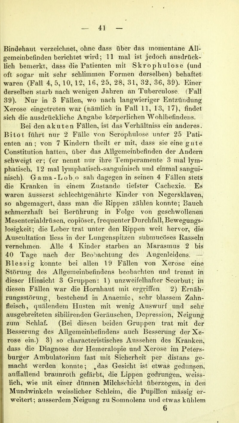 Bindehaut verzeichnet, ohne dass (iber das momentane AU- gemeinbefinden berichtet wird; 11 mal ist jedoch ausdriick- lich bemerkt, dass die Patienten mit Skrophulose (und oft sogar mit sehr schlimmen Formen derselben) behaftet waren (Fall 4, 5, 10, 12, 16, 25, 28, 31, 32, 36, 39). Einer derselben starb nach wenigen Jahren an Tuberculose. (Fall 39). Nur in 3 Fallen, wo nach langwieriger Entziindung Xerose eingetreten war (namlich in Fall 11, 13, 17), findet sich die ausdriickliche Angabe korperlichen Wohlbefindens. Bei den akuten Fallen, ist das Verhaltniss ein anderes. Bitot fiihrt nur 2 Falle von Scrophulose unter 25 Pati- enten an ; von 7 Kindern theilt er mit, dass sie eine gute Constitution hattei), iiber das AUgemeinbefinden der Andern schweigt er; (er nennt nur ihre Temperamente 3 nial lym- phatisch, 12 mal lymphatisch-sanguinisch und einmal sangui- nisch). Gama-Lob.o sah dagegen in seinen 4 Fallen stets die Kranken in einem Zustande tiefster Cachexie. Es waren ausserst schlechtgenahrte Kinder von Negersklaven, so abgemagert, dass man die Rippen zahlen konnte; Bauch schmerzhaft bei Bertihrung in Folge von geschwollenen Mesenterialdriisen, copioser, frequenterDurchfall, Bewegungs- losigkeit; die Leber trat unter den Rippen weit hervor, die Auscultation liess in der Lungenspitzen submucoses Rasseln vernehmen. AUe 4 Kinder starben an Marasmus 2 bis 40 Tage nach der Beobachtung des Augenleidens. — Blessig konnte bei allen 19 Fallen von Xerose eine Storung des Allgemeinbefindens beobachten und trennt in dieser Hinsicht 3 Gruppen: 1) unzweifelhafter Scorbut; in diesen Fallen war die Hornhaut mit ergriffen 2) Ernah- rungsstorung, bestehend in Anaemie, sehr blassem Zahn- fleisch, qualendem Husten mit wenig Auswurf und sehr ausgebreiteten sibilirenden Gerauschen, Depression, Neigung zum Schlaf. (Bei diesen beiden Gruppen trat mit der Besserung des AUgemeinbefindens auch Besserung der Xe- rose ein.) 3) so characteristisches Aussehen des Kranken, dass die Diagnose der Hemeralopie und Xerose im Peters- burger Ambulatorium fast mit Sicherheit per distans ge- macht werden konnte; „das Gesicht ist etwas gedunsen, auffallend braunroth gefarbt, die Lippen gedrungen, weiss- lich, wie mit einer diinnen Milchschicht iiberzogen, in den Mundwinkeln weisslicher Schleim, die Pupillen massig er~ weitert; ausserdem Neigung zu Somnolenz und etwas kuhlem 6