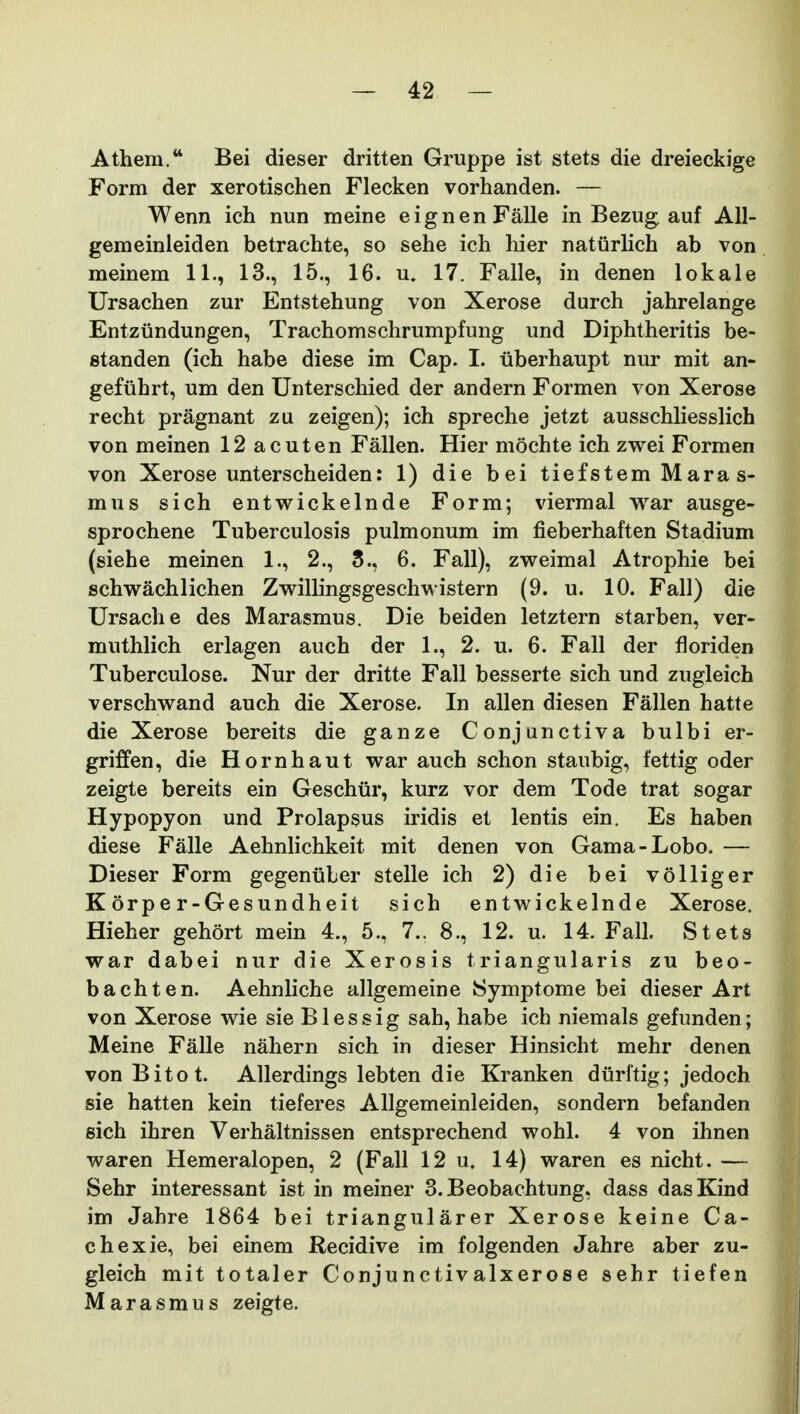 Athem. Bei dieser dritten Gruppe ist stets die dreieckige Form der xerotischen Flecken vorhanden. — Wenn ich nun meine eignenFalle in Bezug auf AU- gemeinleiden betrachte, so sehe ich hier naturhch ab von meinem 11., 13., 15., 16. u. 17. Falle, in denen lokale Ursachen zur Entstehung von Xerose durch jahrelange Entzundungen, Trachomschrumpfung und Diphtheritis be- standen (ich habe diese im Cap. I. iiberhaupt nur mit an- gefiihrt, um den Unterschied der andern Formen von Xerose recht pragnant zu zeigen); ich spreche jetzt ausschliesslich von meinen 12 acuten Fallen. Hier mochte ich zwei Formen von Xerose unterscheiden: 1) die bei tiefstem Mara s- mus sich entwickelnde Form; viermal war ausge- sprochene Tuberculosis pulmonum im fieberhaften Stadium (siehe meinen 1., 2., 5., 6. Fall), zweimal Atrophie bei schwachlichen Zwillingsgeschwistern (9. u. 10. Fall) die Ursache des Marasmus. Die beiden letztern starben, ver- muthlich erlagen auch der 1., 2. u. 6. Fall der floriden Tuberculose. Nur der dritte Fall besserte sich und zugleich verschwand auch die Xerose. In allen diesen Fallen hatte die Xerose bereits die ganze Conjunctiva bulbi er- griffen, die Hornhaut war auch schon staubig, fettig oder zeigte bereits ein Geschiir, kurz vor dem Tode trat sogar Hypopyon und Prolapsus iridis et lentis ein. Es haben diese Falle Aehnlichkeit mit denen von Gama-Lobo. — Dieser Form gegenuber stelle ich 2) die bei volliger K orpe r-Gesundheit sich entwickelnde Xerose. Hieher gehort mein 4., 5., 7.. 8., 12. u. 14. Fall. Stets war dabei nur die Xerosis triangularis zu beo- bachten. Aehnliche allgemeine Symptome bei dieser Art von Xerose wie sie Blessig sah, habe ich niemals gefunden; Meine Falle nahern sich in dieser Hinsicht mehr denen von Bitot. Allerdings lebten die Kranken diirftig; jedoch sie hatten kein tieferes AUgemeinleiden, sondern befanden eich ihren Verhaltnissen entsprechend wohl. 4 von ihnen waren Hemeralopen, 2 (Fall 12 u. 14) waren es nicht. — Sehr interessant ist in meiner S.Beobachtung, dass dasKind im Jahre 1864 bei triangularer Xerose keine Ca- chexie, bei einem Recidive im folgenden Jahre aber zu- gleich mit totaler Conjunctivalxerose sehr tiefen Marasmus zeigte.