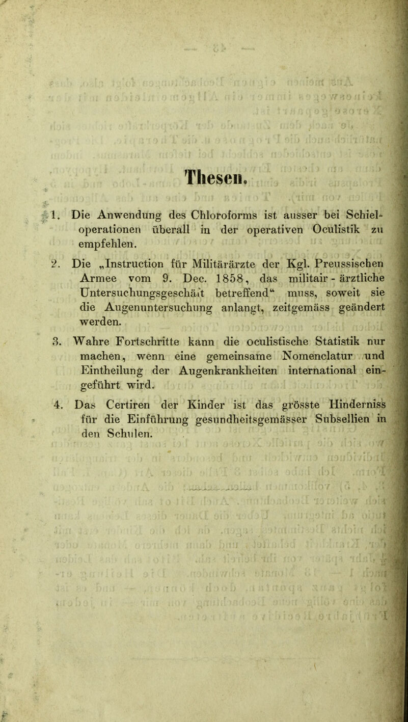 TliesciL 1, Die Anwendung des Chloroforms ist ausset bfei Schiel^ operationen iiberall in der operativen Oculistik zu enipfehlen. 2. Die „Instruction fiir Militararzte der Kgl. Preussischen Armee vom 9. Dec. 1858, das militair - arztliche Untersuchungsgeschait betreffend'' muss, soweit sie die Augenuntersuchung anlangt, zeitgemass geandert werden. 8. Wahre Fortschritte kann die oculistische Statistik nur machen, wenn eine gemeinsame Nomenclatur und Eintheilung der Augenkrankheiten international ein- gefiihrt wird. 4. Das Certiren der Kinder ist das grosste Hindernisis fiir die Einfiihrung gesundheitsgemasser Subsellien in den Schulen.