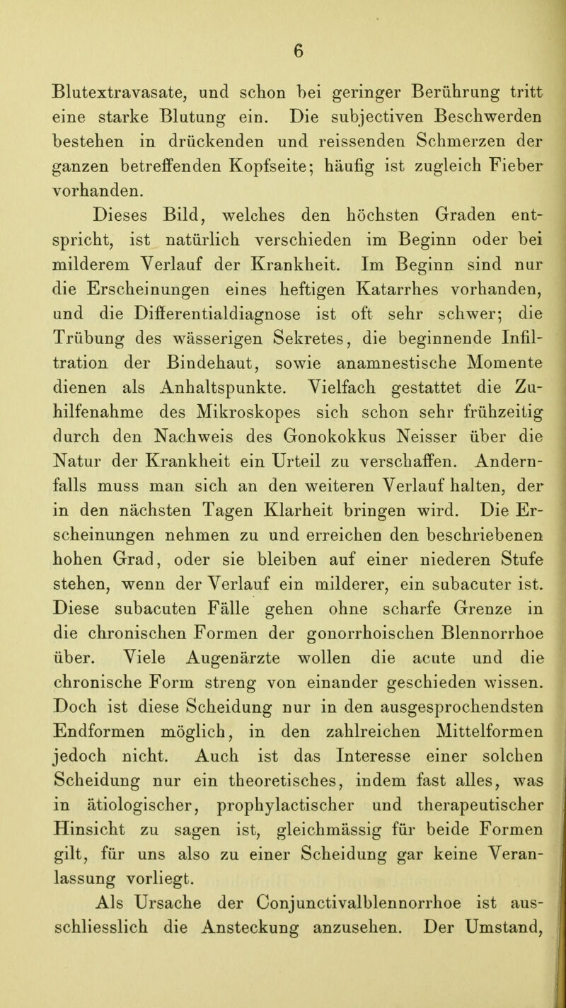 Blutextravasate, und schon hei geringer Beriihrung tritt eine starke Blutung ein. Die subjectiven Beschwerden bestehen in driickenden und reissenden Schmerzen der ganzen betrefPenden Kopfseite; haufig ist zugleich Fieber vorhanden. Dieses Bild, welches den hochsten Graden ent- spricht, ist natiirlich verschieden im Beginn oder bei milderem Verlauf der Krankheit. Im Beginn sind nur die Erscheinungen eines heftigen Katarrhes vorhanden, und die Differentialdiagnose ist oft sehr schwer; die Triibung des wasserigen Sekretes, die beginnende Infil- tration der Bindehaut, sowie anamnestische Momente dienen als Anhaltspunkte. Vielfach gestattet die Zu- hilfenahme des Mikroskopes sich schon sehr friihzeitig durch den Nachweis des Gonokokkus Neisser iiber die Natur der Krankheit ein Urteil zu verschafPen. Andern- falls muss man sich an den weiteren Verlauf halten, der in den nachsten Tagen Klarheit bringen wird. Die Er- scheinungen nehmen zu und erreichen den beschriebenen hohen Grad, oder sie bleiben auf einer niederen Stufe stehen, wenn der Verlauf ein milderer, ein subacuter ist. Diese subacuten Falle gehen ohne scharfe Grenze in die chronischen Formen der gonorrhoischen Blennorrhoe iiber. Viele Augenarzte wollen die acute und die chronische Form streng von einander geschieden wissen. Doch ist diese Scheidung nur in den ausgesprochendsten Endformen moglich, in den zahlreichen Mittelformen jedoch nicht. Auch ist das Interesse einer solchen Scheidung nur ein theoretisches, indem fast alles, was in atiologischer, prophylactischer und therapeutischer Hinsicht zu sagen ist, gleichmassig fiir beide Formen gilt, fiir uns also zu einer Scheidung gar keine Veran- lassung vorliegt. Als Ursache der Conjunctivalblennorrhoe ist aus- schliesslich die Ansteckung anzusehen. Der Umstand,