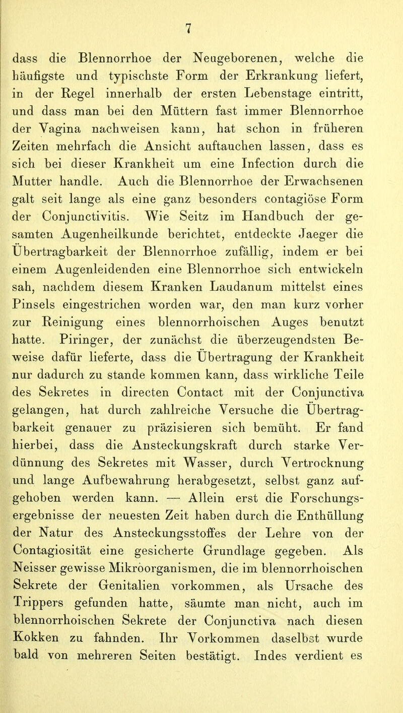 dass die Blennorrhoe der Neageborenen, welche die haufigste und typischste Form der Erkrankung liefert, in der Regel innerhalb der ersten Lebenstage eintritt, und dass man bei den Miittern fast immer Blennorrhoe der Vagina nachweisen kann, hat schon in friiheren Zeiten mehrfach die Ansicht auftauchen lassen, dass es sich bei dieser Krankheit um eine Infection durch die Mutter handle. Auch die Blennorrhoe der Erwachsenen galt seit lange als eine ganz besonders contagiose Form der Conjunctivitis. Wie Seitz im Handbuch der ge- samten Augenheilkunde berichtet, entdeckte Jaeger die Ubertragbarkeit der Blennorrhoe zufallig, indem er bei einem Augenleidenden eine Blennorrhoe sich entwickeln sah, nachdem diesem Kranken Laudanum mittelst eines Pinsels eingestrichen worden war, den man kurz vorher zur Reinigung eines blennorrhoischen Auges benutzt hatte. Piringer, der zunachst die uberzeugendsteu Be- weise dafiir lieferte, dass die Ubertragung der Krankheit nur dadurch zu stande kommen kann, dass wirkliche Teile des Sekretes in directen Contact mit der Conjunctiva gelangen, hat durch zahlreiche Yersuche die Ubertrag- barkeit genauer zu prazisieren sich bemiiht. Er fand hierbei, dass die Ansteckungskraft durch starke Ver- diinnung des Sekretes mit Wasser, durch Vertrocknung und lange Aufbewahrung herabgesetzt, selbst ganz auf- gehoben werden kann. — Allein erst die Forschungs- ergebnisse der neuesten Zeit haben durch die Enthiillung der Natur des Ansteckungsstoffes der Lehre von der Contagiositat eine gesicherte Grundlage gegeben. Als Neisser gewisse Mikroorganismen, die im blennorrhoischen Sekrete der Genitalien vorkommen, als Ursache des Trippers gefunden hatte, saumte man nicht, auch im blennorrhoischen Sekrete der Conjunctiva nach diesen Kokken zu fahnden. Ihr Vorkommen daselbst wurde bald von mehreren Seiten bestatigt. Indes verdient es