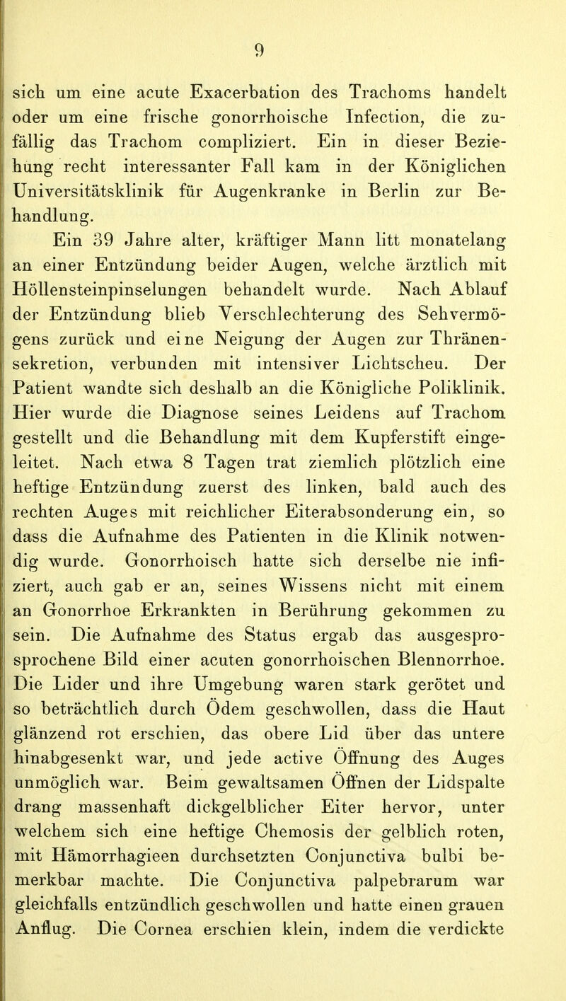 sich um eine acute Exacerbation des Trachoms handelt oder um eine frische gonorrhoische Infection, die zu- fallig das Trachom compliziert. Ein in dieser Bezie- hung recht interessanter Fall kam in der Koniglichen Universitatsklinik fiir Augenkranke in Berlin zur Be- handlung. Ein 39 Jahre alter, kraftiger Mann litt monatelang an einer Entziindung beider Augen, welche arztlich mit Hdllensteinpinselungen behandelt wurde. Nach Ablauf der Entziindung blieb Yerschlechterung des Sehvermo- gens zuriick und eine Neigung der Augen zur Thranen- sekretion, verbunden mit intensiver Lichtscheu. Der Patient wandte sich deshalb an die Konigliche Poliklinik. Hier wurde die Diagnose seines Leidens auf Trachom gestellt und die Behandlung mit dem Kupferstift einge- leitet. Nach etwa 8 Tagen trat ziemlich plotzlich eine heftige Entziindung zuerst des linken, bald auch des rechten Auges mit reichlicher Eiterabsonderung ein, so dass die Aufnahme des Patienten in die Klinik notwen- dig wurde. Gonorrhoisch hatte sich derselbe nie infi- ziert, auch gab er an, seines Wissens nicht mit einem an Gonorrhoe Erkrankten in Beriihrung gekommen zu sein. Die Aufnahme des Status ergab das ausgespro- sprochene Bild einer acuten gonorrhoischen Blennorrhoe. Die Lider und ihre Umgebung waren stark gerotet und so betrachtlich durch Odem geschwollen, dass die Haut glanzend rot erschien, das obere Lid iiber das untere hinabgesenkt war, und jede active Offnung des Auges unmoglich war. Beim gewaltsamen Offnen der Lidspalte drang massenhaft dickgelblicher Eiter hervor, unter welchem sich eine heftige Chemosis der gelblich roten, mit Hamorrhagieen durchsetzten Conjunctiva bulbi be- merkbar machte. Die Conjunctiva palpebrarum war gleichfalls entziindlich geschwoUen und hatte einen grauen Anflug. Die Cornea erschien klein, indem die verdickte