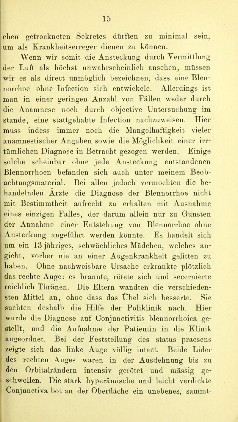 chen getrockneten Sekretes diirften zu minimal sein, um als Krankheitserreger dienen zu konnen. Wenn wir somit die Ansteckung durch Yermittlung der Luft als hochst unwahrscheinlich ansehen, miissen wir es als direct unmoglich bezeichnen^ dass eine Blen- norrhoe ohne Infection sich entwickele. Allerdings ist man in einer geringen Anzahl von Fallen weder durch die Anamnese noch durch objective Untersuchung im stande, eine stattgehabte Infection nachzuweisen. Hier muss indess immer noch die Mangelhaftigkeit vieler anamnestischer Angaben sowie die Moglichkeit einer irr- tumlichen Diagnose in Betracht gezogen werden. Einige solche scheinbar ohne jede Ansteckung entstandenen Blennorrhoen befanden sich auch unter meinem Beob- achtungsmaterial. Bei allen jedoch vermochten die be- handelnden Arzte die Diagnose der Blennorrhoe nicht mit Bestimmtheit aufrecht zu erhalten mit Ausnahme eines einzigen Falles, der darum allein nur zu Gunsten der Annahme einer Entstehung von Blennorrhoe ohne Ansteckung angefuhrt werden konnte. Es handelt sich um ein 13 jahriges, schwachliches Madchen, welches an- giebt, vorher nie an einer Augenkrankheit gelitten zu haben. Ohne nachweisbare Ursache erkrankte plotzlich das rechte Auge: es brannte, rotete sich und secernierte reichlich Thranen. Die Eltern wandten die verschieden- sten Mittel an^ ohne dass das Ubel sich besserte. Sie suchten deshalb die Hilfe der Poliklinik nach. Hier wurde die Diagnose auf Conjunctivitis blennorrhoica ge- stellt, und die Aufnahme der Patientin in die Klinik angeordnet. Bei der Feststellung des status praesens zeigte sich das linke Auge voUig intact. Beide Lider des rechten Auges waren in der Ausdehnung bis zu den Orbitalrandern intensiv gerotet und massig ge- schwollen. Die stark hyperamische und leicht verdickte Conjunctiva bot an der Oberflache ein unebenes, sammt-