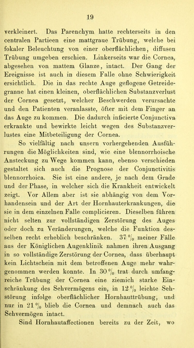 verkleinert. Das Parenchym hatte rechterseits in den centralen Partieen eine mattgraue Triibung, welche bei fokaler Beleuchtung von einer oberflachlichen, diffusen Trubung umgeben erschien. Linkerseits v\rar die Cornea, abgesehen von mattem Glanze, intact. Der Gang der Ereignisse ist auch in diesem Falle ohne Schwierigkeit ersichtlich. Die in das rechte Auge geflogene Getreide- granne hat einen kleinen, oberflachlichen Substanzverlust der Cornea gesetzt, welcher Beschwerden verursachte und den Patienten veranlasste, ofter mit dem Finger an das Auge zu kommen. Die dadurch infi-cierte Conjunctiva erkrankte und bewirkte leicht wegen des Substanzver- lustes eine Mitbeteiligung der Cornea. So vielfaltig nach unsern vorhergehenden Ausfiih- rungen die Moglichkeiten sind, wie eine blennorrhoische Ansteckung zu Wege kommen kann, ebenso verschieden gestaltet sich auch die Prognose der Conjunctivitis blennorrhoica. Sie ist eine andere, je nach dem Grade und der Phase, in welcher sich die Krankheit entwickelt zeigt. Vor Allem aber ist sie abhangig von dem Vor- handensein und der Art der Hornhautei^krankungen, die sie in dem einzelnen Falle complicieren. Dieselben fiihren nicht selten zur voUstandigen Zerstorung des Auges oder doch zu Veranderungen, welche die Funktion des- selben recht erheblich beschranken. 37 ^/o meiner Falle aus der Koniglichen Augenklinik nahmen ihren Ausgang in so vollstandige Zerstorung der Cornea, dass iiberhaupt kein Lichtschein mit dem betroffenen Auge mehr wahr- genommen werden konnte. In 30 °/o trat durch umfang- reiche Triibung der Cornea eine ziemich starke Ein- schrankung des Sehvermogens ein, in 12 °/o leichte Seh- storung infolge oberflachlicher Hornhauttriibung, und nur in 21 % blieb die Cornea und demnach auch das Sehvermogen intact. Sind Hornhautaffectionen bereits zu der Zeit, wo