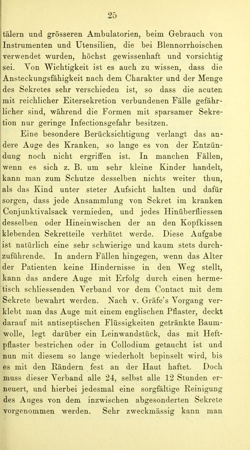 talern und grosseren Ambulatorien, beim Gebrauch von I Instrumenten und Utensilien, die bei Blennorrboischen verwendet wurden, hochst gewissenhaft und vorsichtig I sei. Yon Wichtigkeit ist es auch zu wissen, dass die Ansteckungsfahigkeit nach dem Charakter und der Menge iides Sekretes sehr verschieden ist, so dass die acuten mit reichlicher Eitersekretion verbundenen Falle gefahr- licher sind, wahrend die Formen mit sparsamer Sekre- tion nur geringe Infectionsgefahr besitzen. Eine besondere Beriicksichtigung verlangt das an- dere Auge des Kranken, so lange es von der Entziin- dung noch nicht ergriffen ist. In manchen Fallen, jwenn es sich z. B. um sehr kleine Kinder handelt, kann man zum Schutze desselben nichts weiter thun, als das Kind unter steter Aufsicht halten und dafiir sorgen, dass jede Ansammlung von Sekret im kranken I Conjunktivalsack vermieden, und jedes Hiniiberfliessen |desselben oder Hineinwischen der an den Kopfkissen klebenden Sekretteile verhiitet werde. Diese Aufgabe ist natlirlich eine sehr schwierige und kaum stets durch- zufiihrende. In andern Fallen hingegen, wenn das Alter der Patienten keine Hindernisse in den Weg stellt, kann das andere Auge mit Erfolg durch einen herme- tisch schliessenden Yerband vor dem Contact mit dem Sekrete bewahrt werden. Nach v. Grafe's Yorgang ver- iklebt man das Auo^e mit einem englischen Pflaster, deckt darauf mit antiseptischen Fliissigkeiten getrankte Baum- wolle, legt dariiber ein Leinwandstiick, das mit Heft- pflaster bestrichen oder in CoUodium getaucht ist und nun mit diesem so lange wiederholt bepinselt wird, bis es mit den Randern fest an der Haut haftet. Doch muss dieser Yerband alle 24, selbst alle 12 Stunden er- neuert, und hierbei jedesmal eine sorgfaltige Reinigung des Auges von dem inzwischen abgesonderten Sekrete vorgenommen w^erden. Sehr zweckmiissig kann man