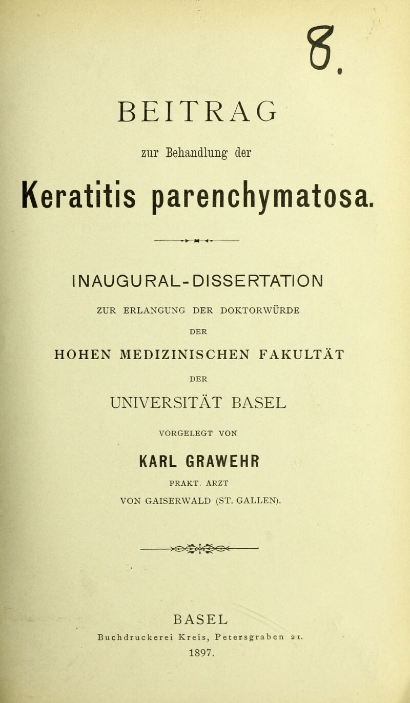 5. BEITRAG zur Beliandlung der Keratitis parenchymatosa. INAUGU RAL- DISSERTATION ZUR ERLANGUNG DER DOKTORWÜRDE DER HOHEN MEDIZINISCHEN FAKULTÄT DER UNIVERSITÄT BASEL VORGELEGT VON KARL GRAWEHR PRAKT. ARZT VON GAISERWALD (ST. GALLEN). >i^^^^ BASEL Buchdruckerei Kreis, Petersgraben 2t. 1897.