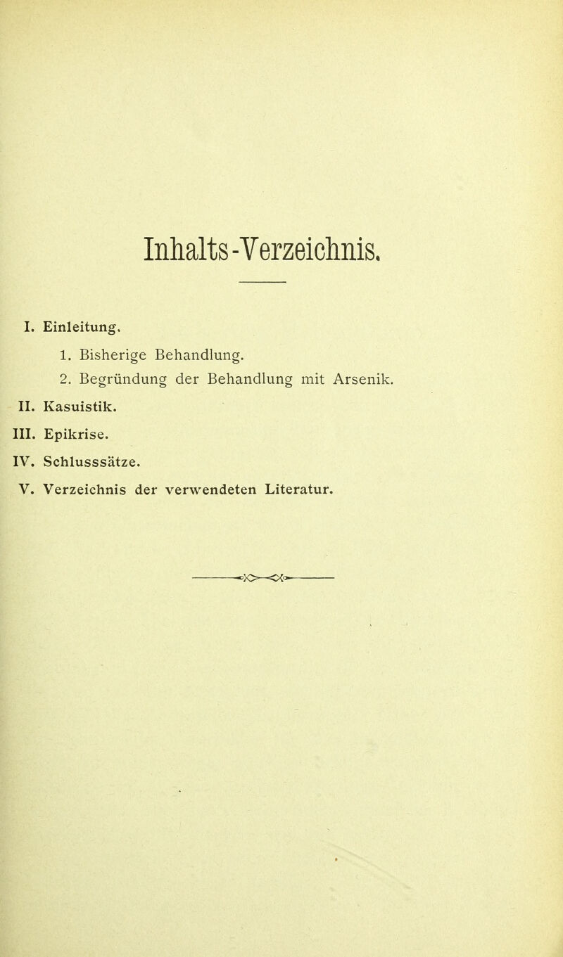 Inhalts-Verzeiclmis. I. Einleitung. 1. Bisherige Behandlung. 2. Begründung der Behandlung mit Arsenik. II. Kasuistik. III. Epikrise. IV. Schlusssätze. V. Verzeichnis der verwendeten Literatur.