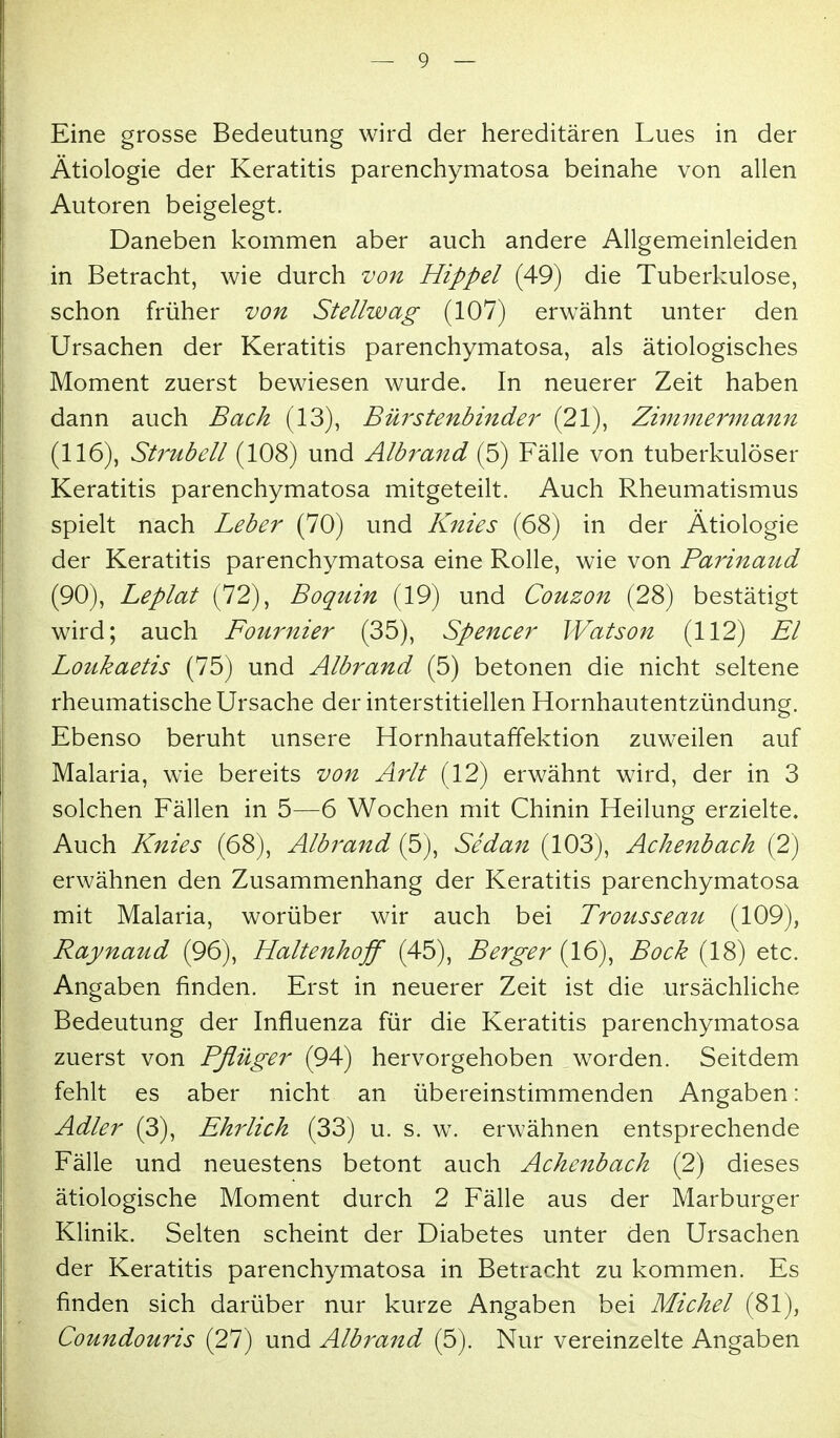 Eine grosse Bedeutung wird der hereditären Lues in der Ätiologie der Keratitis parenchymatosa beinahe von allen Autoren beigelegt. Daneben kommen aber auch andere Allgemeinleiden in Betracht, wie durch von Hippel (49) die Tuberkulose, schon früher von Stellwag (107) erwähnt unter den Ursachen der Keratitis parenchymatosa, als ätiologisches Moment zuerst bewiesen wurde. In neuerer Zeit haben dann auch Bach (13), Bürstenbinder (21), Zimmermann (116), Stf'ubell (108) und Albrand (5) Fälle von tuberkulöser Keratitis parenchymatosa mitgeteilt. Auch Rheumatismus spielt nach Leber (70) und Knies (68) in der Ätiologie der Keratitis parenchymatosa eine Rolle, wie von Parinaud (90), Leplat (72), Boquin (19) und Couzon (28) bestätigt wird; auch Fournier (35), Spencer Watson (112) El Loukaetis (75) und Albrand (5) betonen die nicht seltene rheumatische Ursache der interstitiellen Hornhautentzündung. Ebenso beruht unsere Hornhautaffektion zuweilen auf Malaria, wie bereits von Arlt (12) erwähnt wird, der in 3 solchen Fällen in 5—6 Wochen mit Chinin Heilung erzielte. Auch Knies (68), Albrand (5), Sedan (103), Achenbach (2) erwähnen den Zusammenhang der Keratitis parenchymatosa mit Malaria, worüber wir auch bei Trousseau (109), Raynaud (96), Haltenhoff (45), Berger (16), Bock (18) etc. Angaben finden. Erst in neuerer Zeit ist die ursächliche Bedeutung der Influenza für die Keratitis parenchymatosa zuerst von Pflüger (94) hervorgehoben worden. Seitdem fehlt es aber nicht an übereinstimmenden Angaben: Adler (3), Ehrlich (33) u. s. w. erwähnen entsprechende Fälle und neuestens betont auch Achenbach (2) dieses ätiologische Moment durch 2 Fälle aus der Marburger Klinik. Selten scheint der Diabetes unter den Ursachen der Keratitis parenchymatosa in Betracht zu kommen. Es finden sich darüber nur kurze Angaben bei Michel (81), Coundouris (27) und Albrand (5). Nur vereinzelte Angaben