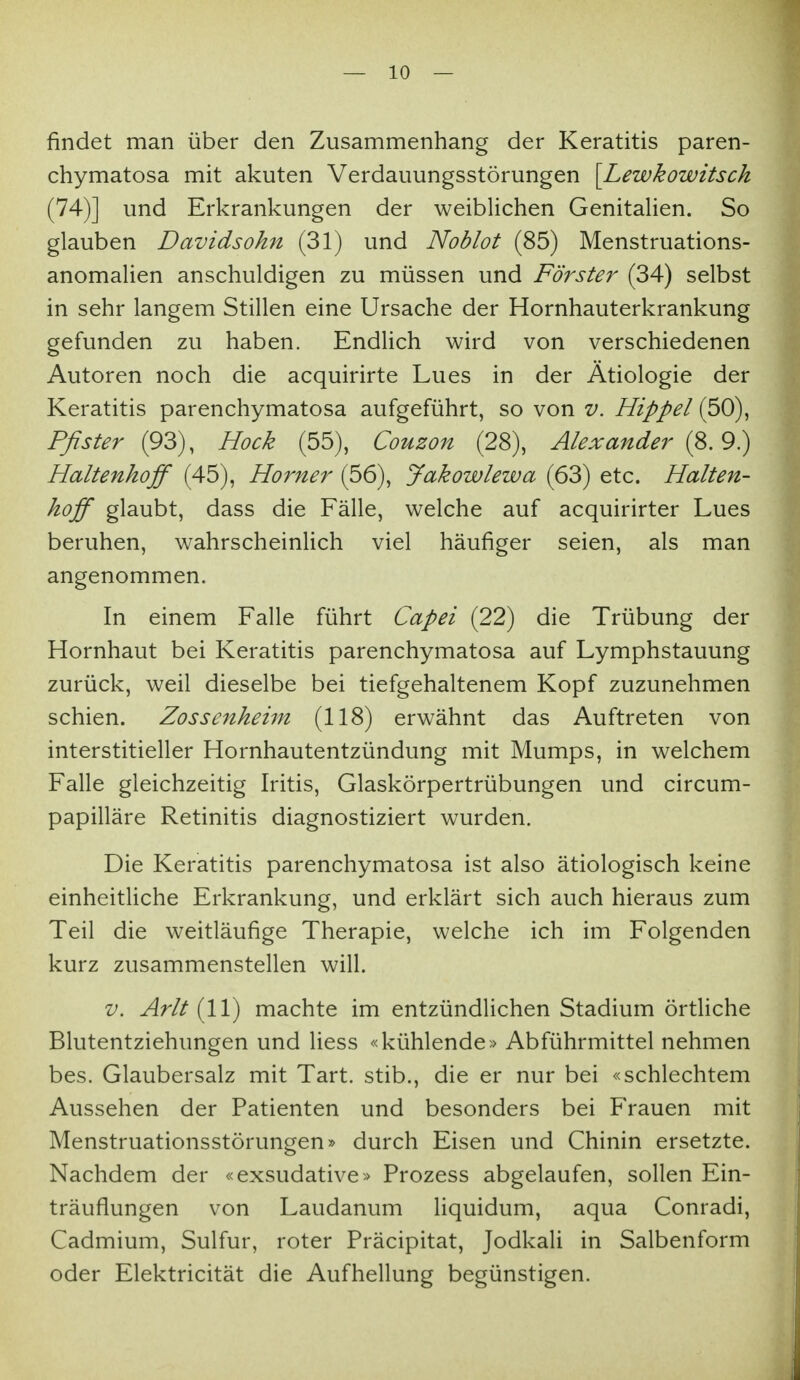 findet man über den Zusammenhang der Keratitis paren- chymatosa mit akuten Verdauungsstörungen [Lewkowitsck (74)] und Erkrankungen der weiblichen Genitalien. So glauben Davidsohn (31) und Noblot (85) Menstruations- anomalien anschuldigen zu müssen und Förster (34) selbst in sehr langem Stillen eine Ursache der Hornhauterkrankung gefunden zu haben. EndUch wird von verschiedenen Autoren noch die acquirirte Lues in der Ätiologie der Keratitis parenchymatosa aufgeführt, so von v. Hippel (50), Pßster (92), Hock (55), Couzon (28), Alexander {^.9) Haltenhoff (45), Horner (56), Jakowlewa (63) etc. Halten- hoff glaubt, dass die Fälle, welche auf acquirirter Lues beruhen, wahrscheinlich viel häufiger seien, als man angenommen. In einem Falle führt Capei (22) die Trübung der Hornhaut bei Keratitis parenchymatosa auf Lymphstauung zurück, weil dieselbe bei tiefgehaltenem Kopf zuzunehmen schien. Zossenheim (118) erwähnt das Auftreten von interstitieller Hornhautentzündung mit Mumps, in welchem Falle gleichzeitig Iritis, Glaskörpertrübungen und circum- papilläre Retinitis diagnostiziert wurden. Die Keratitis parenchymatosa ist also ätiologisch keine einheitUche Erkrankung, und erklärt sich auch hieraus zum Teil die weitläufige Therapie, welche ich im Folgenden kurz zusammenstellen will. V. Arlt {11) machte im entzündlichen Stadium örtliche Blutentziehungen und Hess «kühlende» Abführmittel nehmen bes. Glaubersalz mit Tart. stib., die er nur bei «schlechtem Aussehen der Patienten und besonders bei Frauen mit Menstruationsstörungen» durch Eisen und Chinin ersetzte. Nachdem der «exsudative» Prozess abgelaufen, sollen Ein- träuflungen von Laudanum liquidum, aqua Conradi, Cadmium, Sulfur, roter Präcipitat, Jodkali in Salbenform oder Elektricität die Aufhellung begünstigen.