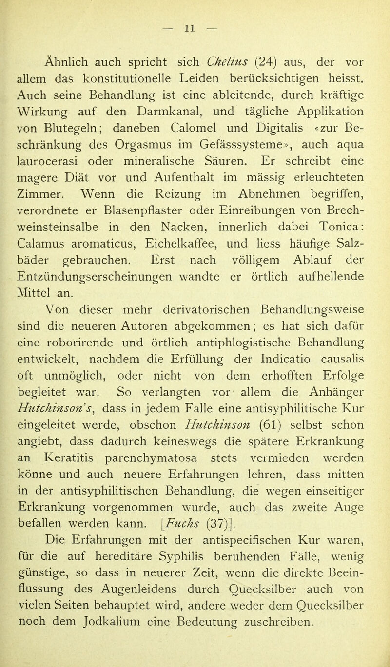 Ähnlich auch spricht sich Chelius (24) aus, der vor allem das konstitutionelle Leiden berücksichtigen heisst. Auch seine Behandlung ist eine ableitende, durch kräftige Wirkung auf den Darmkanal, und tägliche Applikation von Blutegeln; daneben Calomel und Digitalis «zur Be- schränkung des Orgasmus im Gefässsysteme», auch aqua laurocerasi oder mineralische Säuren. Er schreibt eine magere Diät vor und Aufenthalt im mässig erleuchteten Zimmer. Wenn die Reizung im Abnehmen begriffen, verordnete er Blasenpflaster oder Einreibungen von Brech- weinsteinsalbe in den Nacken, innerlich dabei Tonica: Calamus aromaticus, Eichelkaffee, und Hess häufige Salz- bäder gebrauchen. Erst nach völligem Ablauf der Entzündungserscheinungen wandte er örtlich aufhellende Mittel an. Von dieser mehr derivatorischen Behandlungsweise sind die neueren Autoren abgekommen; es hat sich dafür eine roborirende und örtlich antiphlogistische Behandlung entwickelt, nachdem die Erfüllung der Indicatio causalis oft unmöglich, oder nicht von dem erhofften Erfolge begleitet war. So verlangten vor' allem die Anhänger Hutchinson dass in jedem Falle eine antisyphilitische Kur eingeleitet werde, obschon Hutchinson (61) selbst schon angiebt, dass dadurch keineswegs die spätere Erkrankung an Keratitis parenchymatosa stets vermieden werden könne und auch neuere Erfahrungen lehren, dass mitten in der antisyphilitischen Behandlung, die wegen einseitiger Erkrankung vorgenommen wurde, auch das zweite Auge befallen werden kann. [Fuchs (37)]. Die Erfahrungen mit der antispecifischen Kur waren, für die auf hereditäre Syphilis beruhenden Fälle, wenig günstige, so dass in neuerer Zeit, wenn die direkte Beein- flussung des Augenleidens durch Quecksilber auch von vielen Seiten behauptet wird, andere weder dem Quecksilber noch dem Jodkalium eine Bedeutung zuschreiben.