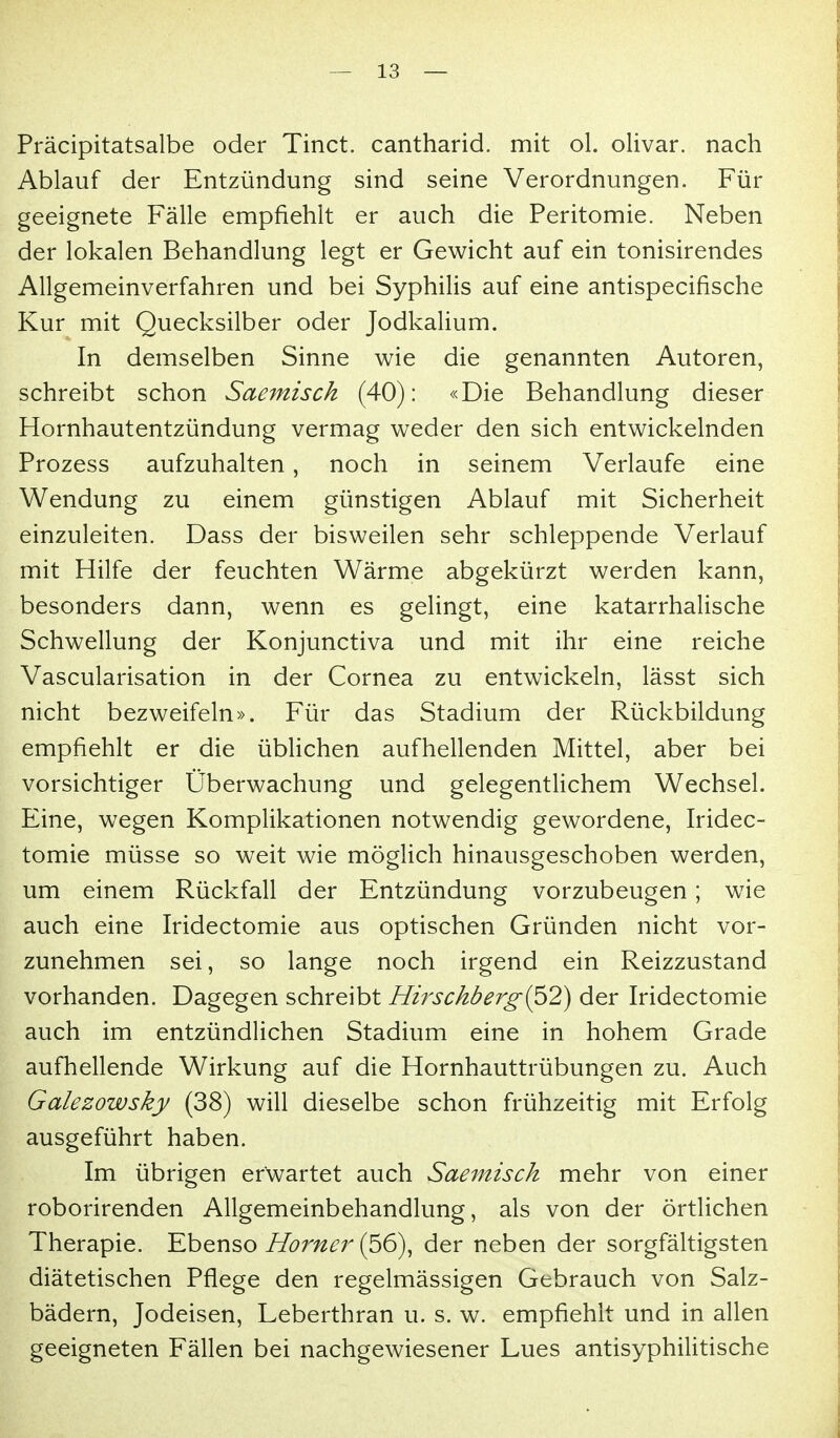 Präcipitatsalbe oder Tinct. cantharid. mit oL olivar. nach Ablauf der Entzündung sind seine Verordnungen. Für geeignete Fälle empfiehlt er auch die Peritomie. Neben der lokalen Behandlung legt er Gewicht auf ein tonisirendes Allgemeinverfahren und bei Syphilis auf eine antispecifische Kur mit Quecksilber oder Jodkalium. In demselben Sinne wie die genannten Autoren, schreibt schon Saemisch (40): «Die Behandlung dieser Hornhautentzündung vermag weder den sich entwickelnden Prozess aufzuhalten, noch in seinem Verlaufe eine Wendung zu einem günstigen Ablauf mit Sicherheit einzuleiten. Dass der bisweilen sehr schleppende Verlauf mit Hilfe der feuchten Wärme abgekürzt werden kann, besonders dann, wenn es gelingt, eine katarrhalische Schwellung der Konjunctiva und mit ihr eine reiche Vascularisation in der Cornea zu entwickeln, lässt sich nicht bezweifeln». Für das Stadium der Rückbildung empfiehlt er die üblichen aufhellenden Mittel, aber bei vorsichtiger Überwachung und gelegentUchem Wechsel. Eine, wegen Komplikationen notwendig gewordene, Iridec- tomie müsse so weit wie möglich hinausgeschoben werden, um einem Rückfall der Entzündung vorzubeugen; wie auch eine Iridectomie aus optischen Gründen nicht vor- zunehmen sei, so lange noch irgend ein Reizzustand vorhanden. Dagegen schreibt Hirschberg{^2) der Iridectomie auch im entzündlichen Stadium eine in hohem Grade aufhellende Wirkung auf die Hornhauttrübungen zu. Auch Galezowsky (38) will dieselbe schon frühzeitig mit Erfolg ausgeführt haben. Im übrigen erwartet auch Saemisch mehr von einer roborirenden Allgemeinbehandlung, als von der örtlichen Therapie. Ebenso 77c>r;/^r (56), der neben der sorgfältigsten diätetischen Pflege den regelmässigen Gebrauch von Salz- bädern, Jodeisen, Leberthran u. s. w. empfiehlt und in allen geeigneten Fällen bei nachgewiesener Lues antisyphilitische