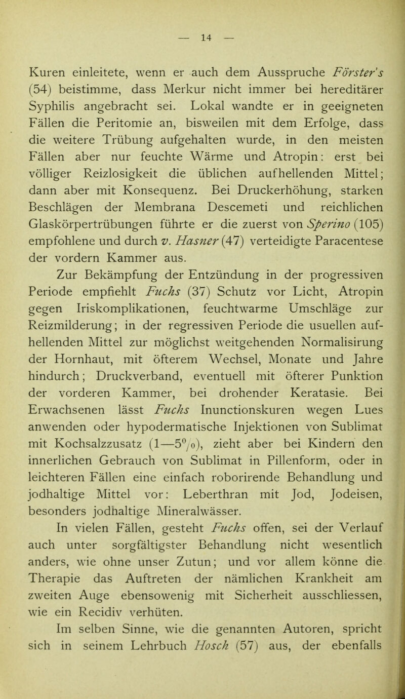 Kuren einleitete, wenn er auch dem Ausspruche Förster's (54) beistimme, dass Merkur nicht immer bei hereditärer Syphilis angebracht sei. Lokal wandte er in geeigneten Fällen die Peritomie an, bisweilen mit dem Erfolge, dass die weitere Trübung aufgehalten wurde, in den meisten Fällen aber nur feuchte Wärme und Atropin: erst bei völliger Reizlosigkeit die üblichen aufhellenden Mittel; dann aber mit Konsequenz. Bei Druckerhöhung, starken Beschlägen der Membrana Descemet! und reichlichen Glaskörpertrübungen führte er die zuerst von Speri7to (105) empfohlene und durch v. Hasner (47) verteidigte Paracentese der vordem Kammer aus. Zur Bekämpfung der Entzündung in der progressiven Periode empfiehlt Fuchs (37) Schutz vor Licht, Atropin gegen Iriskomplikationen, feuchtwarme Umschläge zur Reizmilderung; in der regressiven Periode die usuellen auf- hellenden Mittel zur möglichst weitgehenden Normalisirung der Hornhaut, mit öfterem Wechsel, Monate und Jahre hindurch; Druckverband, eventuell mit öfterer Punktion der vorderen Kammer, bei drohender Keratasie. Bei Erwachsenen lässt Fuchs Inunctionskuren wegen Lues anwenden oder hypodermatische Injektionen von SubUmat mit Kochsalzzusatz (1—5^yo), zieht aber bei Kindern den innerlichen Gebrauch von Sublimat in Pillenform, oder in leichteren Fällen eine einfach roborirende Behandlung und jodhaltige Mittel vor: Leberthran mit Jod, Jodeisen, besonders jodhaltige Mineralwässer. In vielen Fällen, gesteht Fuchs offen, sei der Verlauf auch unter sorgfältigster Behandlung nicht wesentlich anders, wie ohne unser Zutun; und vor allem könne die Therapie das Auftreten der nämlichen Krankheit am zweiten Auge ebensowenig mit Sicherheit ausschliessen, wie ein Recidiv verhüten. Im selben Sinne, wie die genannten Autoren, spricht sich in seinem Lehrbuch Hosch (57) aus, der ebenfalls