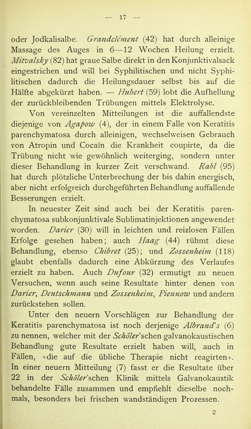 oder Jodkalisalbe. Grandclement (42) hat durch alleinige Massage des Auges in 6—12 Wochen Heilung erzielt. Mitvalsky (82) hat graue Salbe direkt in denKonjunktivalsack eingestrichen und will bei Syphilitischen und nicht Syphi- litischen dadurch die Heilungsdauer selbst bis auf die Hälfte abgekürzt haben. — Hubert (59) lobt die Aufhellung der zurückbleibenden Trübungen mittels Elektrolyse. Von vereinzelten Mitteilungen ist die auffallendste diejenige von Agapow (4), der in einem Falle von Keratitis parenchymatosa durch alleinigen, wechselweisen Gebrauch von Atropin und Cocain die Krankheit coupirte, da die Trübung nicht wie gewöhnlich weiterging, sondern unter dieser Behandlung in kurzer Zeit verschwand. Rabl (95) hat durch plötzliche Unterbrechung der bis dahin energisch, aber nicht erfolgreich durchgeführten Behandlung auffallende Besserungen erzielt. In neuester Zeit sind auch bei der Keratitis paren- chymatosa subkonjunktivale Sublimatinjektionen angewendet worden. Darier (30) will in leichten und reizlosen Fällen Erfolge gesehen haben; auch Haag (44) rühmt diese Behandlung, ebenso Chibret (25); und Zossenheim (118) glaubt ebenfalls dadurch eine Abkürzung des Verlaufes erzielt zu haben. Auch Dufour (32) ermutigt zu neuen Versuchen, wenn auch seine Resultate hinter denen von Darier^ Deutschmann und Zossenheim^ Pieunow und andern zurückstehen sollen. Unter den neuern Vorschlägen zur Behandlung der Keratitis parenchymatosa ist noch derjenige Albrand's (6) zu nennen, welcher mit der Schd'ler sehen galvanokaustischen Behandlung gute Resultate erzielt haben will, auch in Fällen, «die auf die übliche Therapie nicht reagirten». In einer neuern Mitteilung (7) fasst er die Resultate über 22 in der Schö'ler'sehen Klinik mittels Galvanokaustik behandelte Fälle zusammen und empfiehlt dieselbe noch- mals, besonders bei frischen wandständigen Prozessen. 2