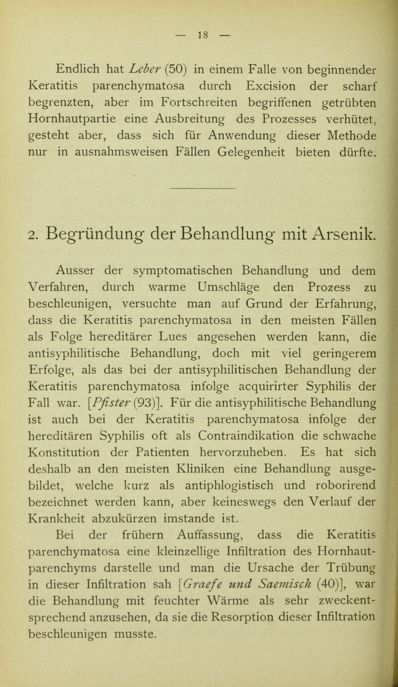 Endlich hat Lebe^^ (50) in einem Falle von beginnender Keratitis parenchymatosa durch Excision der scharf begrenzten, aber im Fortschreiten begriffenen getrübten Hornhautpartie eine Ausbreitung des Prozesses verhütet, gesteht aber, dass sich für Anwendung dieser Methode nur in ausnahmsweisen Fällen Gelegenheit bieten dürfte. 2. Begründung der Behandlung mit Arsenik. Ausser der symptomatischen Behandlung und dem Verfahren, durch warme Umschläge den Prozess zu beschleunigen, versuchte man auf Grund der Erfahrung, dass die Keratitis parenchymatosa in den meisten Fällen als Folge hereditärer Lues angesehen werden kann, die antisyphilitische Behandlung, doch mit viel geringerem Erfolge, als das bei der antisyphilitischen Behandlung der Keratitis parenchymatosa infolge acquirirter Syphilis der Fall war. \Pfister (93)]. Für die antisyphilitische Behandlung ist auch bei der Keratitis parenchymatosa infolge der hereditären Syphilis oft als Contraindikation die schwache Konstitution der Patienten hervorzuheben. Es hat sich deshalb an den meisten Kliniken eine Behandlung ausge- bildet, welche kurz als antiphlogistisch und roborirend bezeichnet werden kann, aber keineswegs den Verlauf der Krankheit abzukürzen imstande ist. Bei der frühern Auffassung, dass die Keratitis parenchymatosa eine kleinzellige Infiltration des Hornhaut- parenchyms darstelle und man die Ursache der Trübung in dieser Infiltration sah [Graefe und Saemisch (40)], war die Behandlung mit feuchter Wärme als sehr zweckent- sprechend anzusehen, da sie die Resorption dieser Infiltration beschleunigen musste.