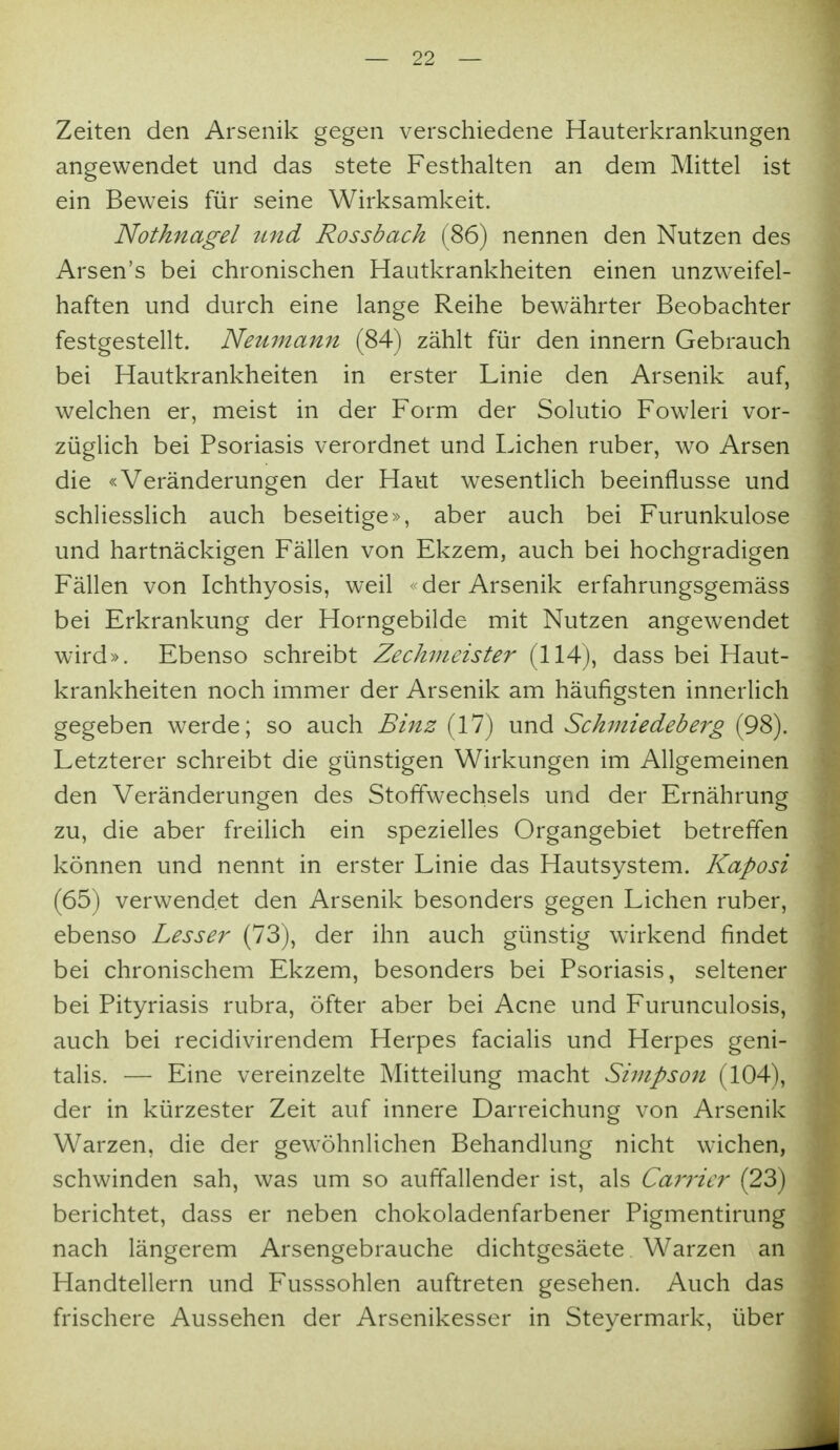 Zeiten den Arsenik gegen verschiedene Hauterkrankungen angewendet und das stete Festhalten an dem Mittel ist ein Beweis für seine Wirksamkeit. Nothnagel tind Rossbach (86) nennen den Nutzen des Arsen's bei chronischen Hautkrankheiten einen unzweifel- haften und durch eine lange Reihe bewährter Beobachter festgestellt. Neuinann (84) zählt für den innern Gebrauch bei Hautkrankheiten in erster Linie den Arsenik auf, welchen er, meist in der Form der Solutio Fowleri vor- züglich bei Psoriasis verordnet und Liehen ruber, wo Arsen die «Veränderungen der Haut wesentlich beeinflusse und schliesslich auch beseitige», aber auch bei Furunkulose und hartnäckigen Fällen von Ekzem, auch bei hochgradigen Fällen von Ichthyosis, weil < der Arsenik erfahrungsgemäss bei Erkrankung der Horngebilde mit Nutzen angewendet wird». Ebenso schreibt Zechvieister (114), dass bei Haut- krankheiten noch immer der Arsenik am häufigsten innerlich gegeben werde; so auch Binz (17) und Schiniedeberg (98). Letzterer schreibt die günstigen Wirkungen im Allgemeinen den Veränderungen des Stoffwechsels und der Ernährung zu, die aber freiUch ein spezielles Organgebiet betreffen können und nennt in erster Linie das Hautsystem. Kaposi (65) verwendet den Arsenik besonders gegen Liehen ruber, ebenso Lesser (73), der ihn auch günstig wirkend findet bei chronischem Ekzem, besonders bei Psoriasis, seltener bei Pityriasis rubra, öfter aber bei Acne und Furunculosis, auch bei recidivirendem Herpes facialis und Herpes geni- talis. — Eine vereinzelte Mitteilung macht Simpson (104), der in kürzester Zeit auf innere Darreichung von Arsenik Warzen, die der gewöhnlichen Behandlung nicht wichen, schwinden sah, was um so auffallender ist, als Carrier (23) berichtet, dass er neben chokoladenfarbener Pigmentirung nach längerem Arsengebrauche dichtgesäete Warzen an Handtellern und Fusssohlen auftreten gesehen. Auch das frischere Aussehen der Arsenikesser in Steyermark, über