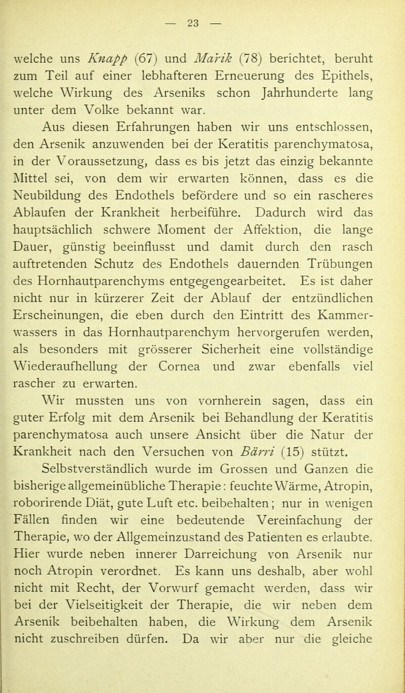 welche uns Knapp (67) und Marik (78) berichtet, beruht zum Teil auf einer lebhafteren Erneuerung des Epithels, welche Wirkung des Arseniks schon Jahrhunderte lang unter dem Volke bekannt war. Aus diesen Erfahrungen haben wir uns entschlossen, den Arsenik anzuwenden bei der Keratitis parenchymatosa, in der Voraussetzung, dass es bis jetzt das einzig bekannte Mittel sei, von dem wir erwarten können, dass es die Neubildung des Endothels befördere und so ein rascheres Ablaufen der Krankheit herbeiführe. Dadurch wird das hauptsächlich schwere ]\Ioment der Affektion, die lange Dauer, günstig beeinflusst und damit durch den rasch auftretenden Schutz des Endothels dauernden Trübungen des Hornhautparenchyms entgegengearbeitet. Es ist daher nicht nur in kürzerer Zeit der Ablauf der entzündlichen Erscheinungen, die eben durch den Eintritt des Kammer- wassers in das Hornhautparenchym hervorgerufen w^erden, als besonders mit grösserer Sicherheit eine vollständige Wiederaufhellung der Cornea und zwar ebenfalls viel rascher zu erwarten. Wir mussten uns von vornherein sagen, dass ein guter Erfolg mit dem Arsenik bei Behandlung der Keratitis parenchymatosa auch unsere Ansicht über die Natur der Krankheit nach den Versuchen von Bärri (15) stützt. Selbstverständlich wurde im Grossen und Ganzen die bisherige allgemeinübliche Therapie: feuchte Wärme, Atropin, roborirende Diät, gute Luft etc. beibehalten; nur in wenigen Fällen finden wir eine bedeutende Vereinfachung der Therapie, wo der Allgemeinzustand des Patienten es erlaubte. Hier wurde neben innerer Darreichung von Arsenik nur noch Atropin verordnet. Es kann uns deshalb, aber wohl nicht mit Recht, der Vorwurf gemacht werden, dass wir bei der Vielseitigkeit der Therapie, die wir neben dem Arsenik beibehalten haben, die Wirkung dem Arsenik nicht zuschreiben dürfen. Da wir aber nur die gleiche