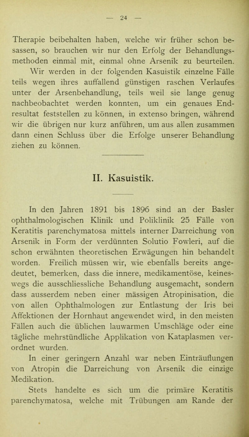 Therapie beibehalten haben, welche wir früher schon be- sassen, so brauchen wir nur den Erfolg der Behandlungs- methoden einmal mit, einmal ohne Arsenik zu beurteilen. Wir werden in der folgenden Kasuistik einzelne Fälle teils wegen ihres auffallend günstigen raschen Verlaufes unter der Arsenbehandlung, teils weil sie lange genug nachbeobachtet werden konnten, um ein genaues End- resultat feststellen zu können, in extenso bringen, während wir die übrigen nur kurz anführen, um aus allen zusammen dann einen Schluss über die Erfolge unserer Behandlung ziehen zu können. II. Kasuistik. In den Jahren 1891 bis 1896 sind an der Basler ophthalmologischen Klinik und Poliklinik 25 Fälle von Keratitis parenchymatosa mittels interner Darreichung von Arsenik in Form der verdünnten Solutio Fowleri, auf die schon erwähnten theoretischen Erwägungen hin behandelt worden. Freilich müssen wir, wie ebenfalls bereits ange- deutet, bemerken, dass die innere, medikamentöse, keines- wegs die ausschliessKche Behandlung ausgemacht, sondern dass ausserdem neben einer mässigen Atropinisation, die von allen Ophthalmologen zur Entlastung der Iris bei Affektionen der Hornhaut angewendet wird, in den meisten Fällen auch die übUchen lauwarmen Umschläge oder eine tägliche mehrstündliche Applikation von Kataplasmen ver- ordnet wurden. In einer geringem Anzahl war neben Einträuflungen von Atropin die Darreichung von Arsenik die einzige Medikation. Stets handelte es sich um die primäre Keratitis parenchymatosa, welche mit Trübungen am Rande der