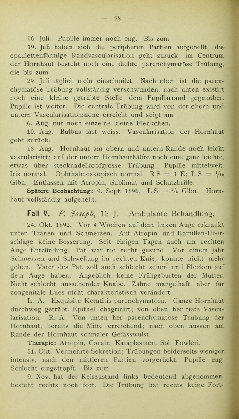 16. Juli. Pupille immer noch eng. Bis zum 19. Juli haben sich die peripheren Partien aufgehellt; die epaulettenförmige Randvascularisation geht zurück; im Centrum der Hornhaut besteht noch eine dichte parenchymatöse Trübung, die bis zum 29. Juli täglich mehr einschmilzt. Nach oben ist die paren- chymatöse Trübung vollständig verschwunden, nach unten existirt noch eine kleine getrübte Stelle dem Pupillarrand gegenüber. Pupille ist weiter. Die centrale Trübung wird von der obern und untern Vascularisationszone erreicht und zeigt am 6. Aug. nur noch einzelne kleine Fleckchen. 10. Aug. Bulbus fast weiss. Vascularisation der Hornhaut geht zurück. 13. Aug. Hornhaut am obern und untern Rande noch leicht vascularisirt; auf der untern Hornhauthälfte noch eine ganz leichte, etwas über stecknadelkopfgrosse Trübung. Pupille mittelweit. Iris normal. Ophthalmoskopisch normal. RS = iE; LS = ^jio Glbn. Entlassen mit Atropin, Sublimat und Schutzbrille. Spätere Beobachtung: 9. Sept. 1896. L S = 7» Glbn. Horn- haut vollständig aufgehellt. Fall V. P. Joseph, 12 J. Ambulante Behandlung. 24. Okt. 1892. Vor 4 Wochen auf dem linken Auge erkrankt unter Tränen und Schmerzen. Auf Atropin und Kamillen-Über- schläge keine Besserung. Seit einigen Tagen auch am rechten Auge Entzündung. Pat. war nie recht gesund. Vor einem Jahr Schmerzen und Schwellung im rechten Knie, konnte nicht mehr gehen. Vater des Pat. soll auch schlecht sehen und Flecken auf dem Auge haben. Angeblich keine Frühgeburten der Mutter. Nicht schlecht aussehender Knabe. Zähne mangelhaft, aber für congenitale Lues nicht charakteristisch verändert. L. A. Exquisite Keratitis parenchymatosa. Ganze Hornhaut durchweg getrübt. Epithel chagrinirt; von oben her tiefe Vascu- larisation. R. A. Von unten her parenchymatöse Trübung der Hornhaut, bereits die Mitte erreichend; nach oben aussen am Rande der Hornhaut schmaler Gefässwulst. Therapie: Atropin, Cocain, Kataplasmen, Sol. Fowleri. 31. Okt. Vermehrte Sekretion; Trübungen beiderseits weniger intensiv, nach den mittleren Partien vorgerückt. Pupille eng. Schlecht eingetropft. Bis zum 9. Nov. hat der Reizzustand links bedeutend abgenommen, besteht rechts noch fort. Die Trübung hat rechts keine Fort-