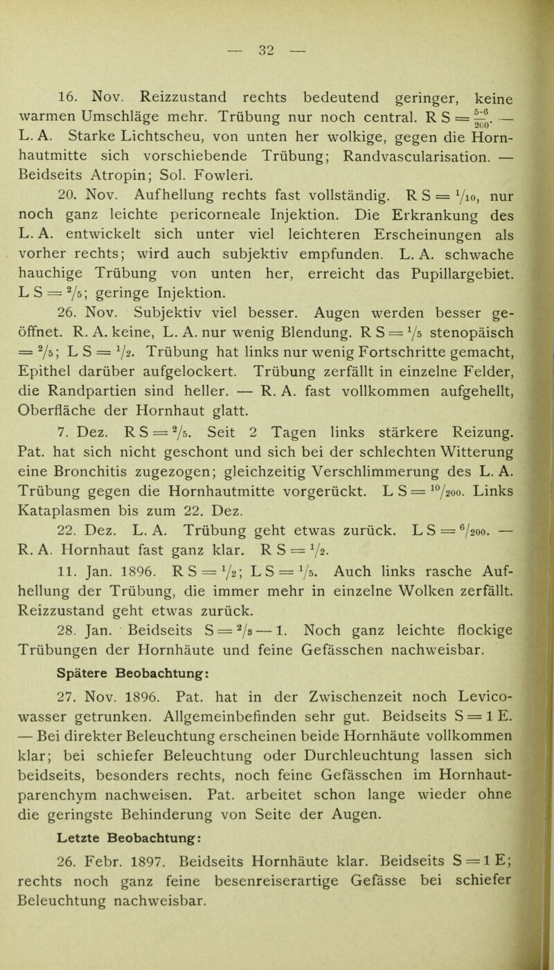 16. Nov. Reizzustand rechts bedeutend geringer, keine warmen Umschläge mehr. Trübung nur noch central. R S = — L. A. Starke Lichtscheu, von unten her wolkige, gegen die Horn- hautmitte sich vorschiebende Trübung; Randvascularisation. — Beidseits Atropin; Sol. Fowleri. 20. Nov. Aufhellung rechts fast vollständig. R S = Vio, nur noch ganz leichte pericorneale Injektion. Die Erkrankung des L. A. entwickelt sich unter viel leichteren Erscheinungen als vorher rechts; wird auch subjektiv empfunden. L. A. schwache hauchige Trübung von unten her, erreicht das Pupillargebiet. L S = Ys; geringe Injektion. 26. Nov. Subjektiv viel besser. Augen werden besser ge- öffnet. R. A. keine, L. A. nur wenig Blendung. R S = stenopäisch = 7^1 L S = V^- Trübung hat links nur wenig Fortschritte gemacht, Epithel darüber aufgelockert. Trübung zerfällt in einzelne Felder, die Randpartien sind heller. — R. A. fast vollkommen aufgehellt, Oberfläche der Hornhaut glatt. 7. Dez. RS = 75. Seit 2 Tagen links stärkere Reizung. Pat. hat sich nicht geschont und sich bei der schlechten Witterung eine Bronchitis zugezogen; gleichzeitig Verschlimmerung des L. A. Trübung gegen die Hornhautmitte vorgerückt. L S = ^7200. Links Kataplasmen bis zum 22. Dez. 22. Dez. L. A. Trübung geht etwas zurück. LS = 7200. — R. A. Hornhaut fast ganz klar. R S = Vs- 11. Jan. 1896. RS = 72; L S = V^- Auch links rasche Auf- hellung der Trübung, die immer mehr in einzelne Wolken zerfällt. Reizzustand geht etwas zurück. 28. Jan. Beidseits S = '^/s — 1. Noch ganz leichte flockige Trübungen der Hornhäute und feine Gefässchen nachweisbar. Spätere Beobachtung: 27. Nov. 1896. Pat. hat in der Zwischenzeit noch Levico- wasser getrunken. Allgemeinbefinden sehr gut. Beidseits S = 1 E. — Bei direkter Beleuchtung erscheinen beide Hornhäute vollkommen klar; bei schiefer Beleuchtung oder Durchleuchtung lassen sich beidseits, besonders rechts, noch feine Gefässchen im Hornhaut- parenchym nachweisen. Pat. arbeitet schon lange wieder ohne die geringste Behinderung von Seite der Augen. Letzte Beobachtung: 26. Febr. 1897. Beidseits Hornhäute klar. Beidseits S = lE; rechts noch ganz feine besenreiserartige Gefässe bei schiefer Beleuchtung nachweisbar.