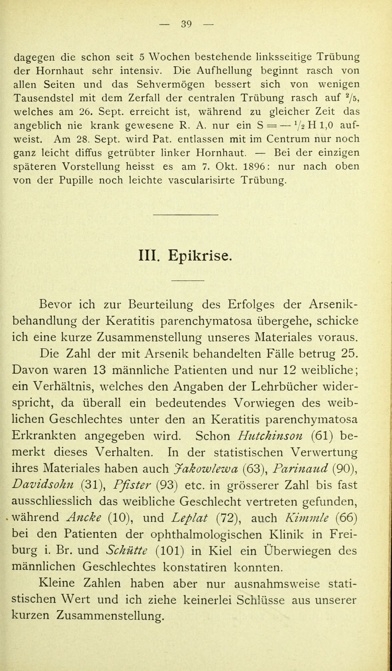 dagegen die schon seit 5 Wochen bestehende Hnksseitige Trübung der Hornhaut sehr intensiv. Die Aufhellung beginnt rasch von allen Seiten und das Sehvermögen bessert sich von wenigen Tausendstel mit dem Zerfall der centralen Trübung rasch auf '^jb, welches am 26. Sept. erreicht ist, während zu gleicher Zeit das angeblich nie krank gewesene R. A. nur ein S = — 7^ H 1,0 auf- weist. Am 28. Sept. wird Pat. entlassen mit im Centrum nur noch ganz leicht diffus getrübter linker Hornhaut. — Bei der einzigen späteren Vorstellung heisst es am 7. Okt. 1896: nur nach oben von der Pupille noch leichte vascularisirte Trübung. III. Epikrise. Bevor ich zur Beurteilung des Erfolges der Arsenik- behandlung der Keratitis parenchymatosa übergehe, schicke ich eine kurze Zusammenstellung unseres Materiales voraus. Die Zahl der mit Arsenik behandelten Fälle betrug 25. Davon waren 13 männliche Patienten und nur 12 weibliche; ein Verhältnis, welches den Angaben der Lehrbücher wider- spricht, da überall ein bedeutendes Vorwiegen des weib- lichen Geschlechtes unter den an Keratitis parenchymatosa Erkrankten angegeben wird. Schon Hutchinson (61) be- merkt dieses Verhalten. In der statistischen Verwertung ihres Materiales haben auch Jakowlewa (63), Parinaud (90), Davidsohn (31), Pfister (93) etc. in grösserer Zahl bis fast ausschliesslich das weibliche Geschlecht vertreten gefunden, während Ancke (10), und Leplat (72), auch Kimmle (66) bei den Patienten der ophthalmologischen Klinik in Frei- burg i. Br. und Schütte (101) in Kiel ein Überwiegen des männlichen Geschlechtes konstatiren konnten. Kleine Zahlen haben aber nur ausnahmsweise stati- stischen Wert und ich ziehe keinerlei Schlüsse aus unserer kurzen Zusammenstellung.