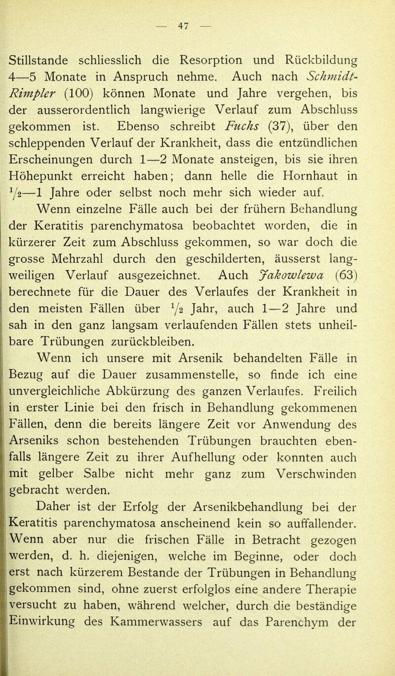 Stillstande schliesslich die Resorption und Rückbildung 4—5 Monate in Anspruch nehme. Auch nach Schmidt- Rimpler (100) können Monate und Jahre vergehen, bis der ausserordentlich langwierige Verlauf zum Abschluss gekommen ist. Ebenso schreibt Fuchs (37), über den schleppenden Verlauf der Krankheit, dass die entzündlichen Erscheinungen durch 1—2 Monate ansteigen, bis sie ihren Höhepunkt erreicht haben; dann helle die Hornhaut in Y2—1 Jahre oder selbst noch mehr sich wieder auf. Wenn einzelne Fälle auch bei der frühern Behandlung der Keratitis parenchymatosa beobachtet worden, die in kürzerer Zeit zum Abschluss gekommen, so war doch die grosse Mehrzahl durch den geschilderten, äusserst lang- weiligen Verlauf ausgezeichnet. Auch Jakowlewa (63) berechnete für die Dauer des Verlaufes der Krankheit in den meisten Fällen über Y2 Jahr, auch 1—2 Jahre und sah in den ganz langsam verlaufenden Fällen stets unheil- bare Trübungen zurückbleiben. Wenn ich unsere mit Arsenik behandelten Fälle in Bezug auf die Dauer zusammenstelle, so finde ich eine unvergleichUche Abkürzung des ganzen Verlaufes. Freilich in erster Linie bei den frisch in Behandlung gekommenen Fällen, denn die bereits längere Zeit vor Anwendung des Arseniks schon bestehenden Trübungen brauchten eben- falls längere Zeit zu ihrer Aufhellung oder konnten auch mit gelber Salbe nicht mehr ganz zum Verschwinden gebracht werden. Daher ist der Erfolg der Arsenikbehandlung bei der Keratitis parenchymatosa anscheinend kein so auffallender. Wenn aber nur die frischen Fälle in Betracht gezogen werden, d. h. diejenigen, welche im Beginne, oder doch erst nach kürzerem Bestände der Trübungen in Behandlung gekommen sind, ohne zuerst erfolglos eine andere Therapie versucht zu haben, während welcher, durch die beständige Einwirkung des Kammerwassers auf das Parenchym der