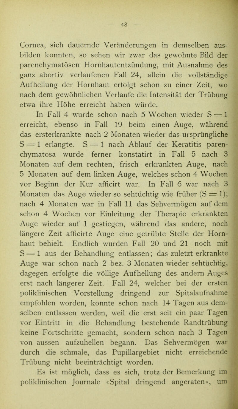 Cornea, sich dauernde Veränderungen in demselben aus- bilden konnten, so sehen wir zwar das gewohnte Bild der parenchymatösen Hornhautentzündung, mit Ausnahme des ganz abortiv verlaufenen Fall 24, allein die vollständige Aufhellung der Hornhaut erfolgt schon zu einer Zeit, wo nach dem gewöhnlichen Verlaufe die Intensität der Trübung etwa ihre Höhe erreicht haben würde. In Fall 4 wurde schon nach 5 Wochen wieder S = 1 erreicht, ebenso in Fall 19 beim einen Auge, während das ersterkrankte nach 2 Monaten wieder das ursprüngliche S = 1 erlangte. S = 1 nach Ablauf der Keratitis paren- chymatosa wurde ferner konstatirt in Fall 5 nach 3 Monaten auf dem rechten, frisch erkrankten Auge, nach 5 Monaten auf dem linken Auge, welches schon 4 Wochen vor Beginn der Kur afficirt war. In Fall 6 war nach 3 Monaten das Auge wieder so sehtüchtig wie früher (S = 1); nach 4 Monaten war in Fall 11 das Sehvermögen auf dem schon 4 Wochen vor Einleitung der Therapie erkrankten Auge wieder auf 1 gestiegen, w^ährend das andere, noch längere Zeit afficirte Auge eine getrübte Stelle der Horn- haut behielt. Endlich wurden Fall 20 und 21 noch mit S — 1 aus der Behandlung entlassen; das zuletzt erkrankte Auge war schon nach 2 bez. 3 Monaten wieder sehtüchtig, dagegen erfolgte die völlige Aufhellung des andern Auges erst nach längerer Zeit. Fall 24, welcher bei der ersten poliklinischen Vorstellung dringend zur Spitalaufnahme empfohlen worden, konnte schon nach 14 Tagen aus dem- selben entlassen werden, weil die erst seit ein paar Tagen vor Eintritt in die Behandlung bestehende Randtrübung keine Fortschritte gemacht, sondern schon nach 3 Tagen von aussen aufzuhellen begann. Das Sehvermögen war durch die schmale, das Pupillargebiet nicht erreichende Trübung nicht beeinträchtigt worden. Es ist möglich, dass es sich, trotz der Bemerkung im poliklinischen Journale «Spital dringend angeraten», um