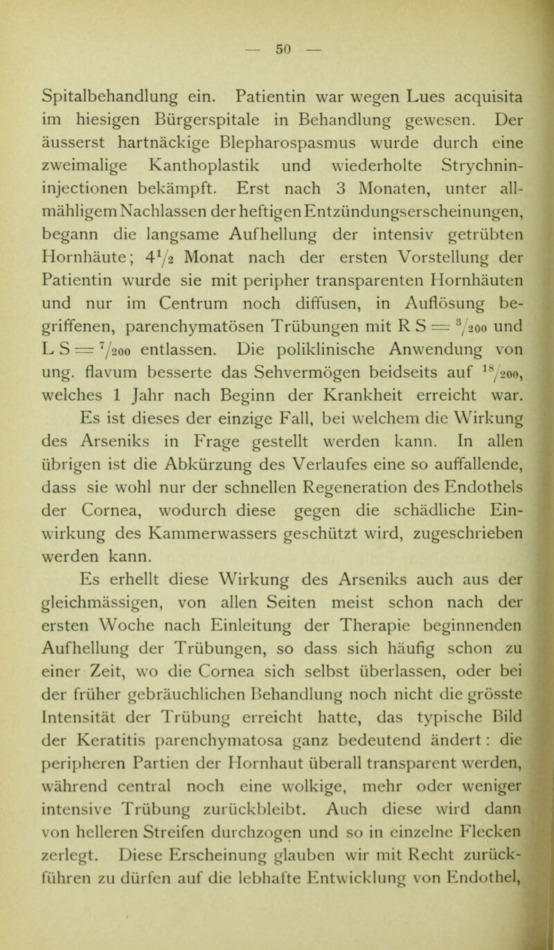 Spitalbehandlung ein. Patientin war wegen Lues acquisita im hiesigen Bürgerspitale in Bchandkmg gewesen. Der äusserst hartnäckige Blepharospasmus wurde durch eine zweimalige Kanthoplastik und wiederholte Strychnin- injectionen bekämpft. Erst nach 3 Monaten, unter all- mähligem Nachlassen der heftigen Entzündungserscheinungen, begann die langsame Aufhellung der intensiv getrübten Hornhäute; 4^/2 Monat nach der ersten Vorstellung der Patientin wurde sie mit peripher transparenten Hornhäuten und nur im Centrum noch diffusen, in Auflösung be- griffenen, parenchymatösen Trübungen mit R S = Y^oo und L S = Y200 entlassen. Die poliklinische Anwendung von ung. flavum besserte das Sehvermögen beidseits auf ^^/2oo, welches 1 Jahr nach Beginn der Krankheit erreicht war. Es ist dieses der einzige Fall, bei welchem die Wirkung des Arseniks in Frage gestellt werden kann. In allen übrigen ist die Abkürzung des Verlaufes eine so auffallende, dass sie wohl nur der schnellen Regeneration des Endothels der Cornea, wodurch diese gegen die schädliche Ein- wirkung des Kammerwassers geschützt wird, zugeschrieben werden kann. Es erhellt diese Wirkung des Arseniks auch aus der gleichmässigen, von allen Seiten meist schon nach der ersten Woche nach Einleitung der Therapie beginnenden Aufhellung der Trübungen, so dass sich häufig schon zu einer Zeit, wo die Cornea sich selbst überlassen, oder bei der früher gebräuchlichen Behandlung noch nicht die grösste Intensität der Trübung erreicht hatte, das typische Bild der Keratitis parenchymatosa ganz bedeutend ändert: die peri[)heren Partien der Hornhaut überall transparent werden, während central noch eine wolkige, mehr oder weniger intensive Trübung zurückbleibt. Auch diese wird dann von helleren Streifen durchzogen und so in einzelne Flecken zerlegt. Diese Erscheinung glauben wir mit Recht zurück- führen zu dürfen auf die lebhafte Entwicklung von Endothel,