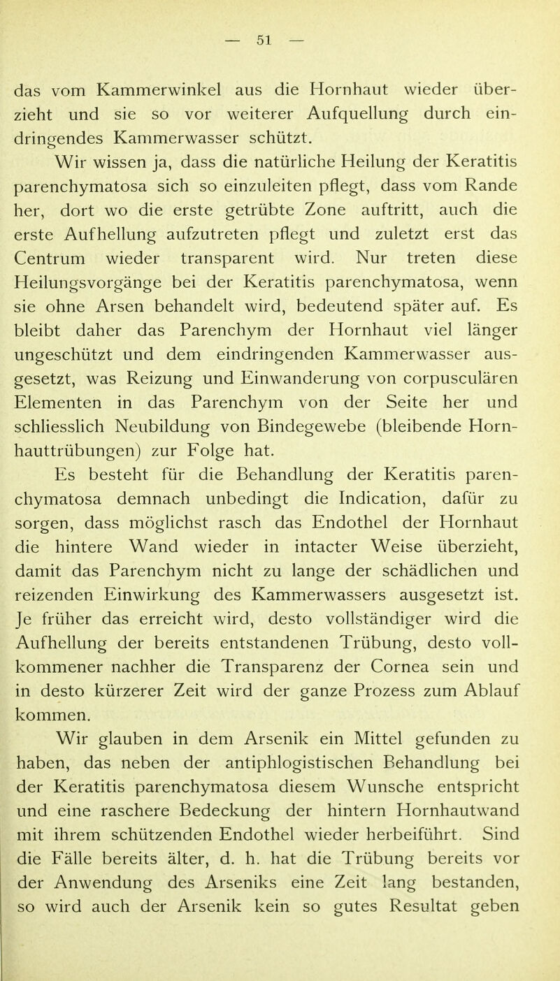 das vom Kammerwinkel aus die Hornhaut wieder über- zieht und sie so vor weiterer Aufquellung durch ein- dringendes Kammerwasser schützt. Wir wissen ja, dass die natürliche Heilung der Keratitis parenchymatosa sich so einzuleiten pflegt, dass vom Rande her, dort wo die erste getrübte Zone auftritt, auch die erste Aufhellung aufzutreten pflegt und zuletzt erst das Centrum wieder transparent wird. Nur treten diese Heilungsvorgänge bei der Keratitis parenchymatosa, wenn sie ohne Arsen behandelt wird, bedeutend später auf. Es bleibt daher das Parenchym der Hornhaut viel länger ungeschützt und dem eindringenden Kammerwasser aus- gesetzt, was Reizung und Einwanderung von corpusculären Elementen in das Parenchym von der Seite her und schUessUch Neubildung von Bindegewebe (bleibende Horn- hauttrübungen) zur Folge hat. Es besteht für die Behandlung der Keratitis paren- chymatosa demnach unbedingt die Indication, dafür zu sorgen, dass möglichst rasch das Endothel der Hornhaut die hintere Wand wieder in intacter Weise überzieht, damit das Parenchym nicht zu lange der schädlichen und reizenden Einwirkung des Kammerwassers ausgesetzt ist. Je früher das erreicht wird, desto vollständiger wird die Aufhellung der bereits entstandenen Trübung, desto voll- kommener nachher die Transparenz der Cornea sein und in desto kürzerer Zeit wird der ganze Prozess zum Ablauf kommen. Wir glauben in dem Arsenik ein Mittel gefunden zu haben, das neben der antiphlogistischen Behandlung bei der Keratitis parenchymatosa diesem Wunsche entspricht und eine raschere Bedeckung der hintern Hornhautwand mit ihrem schützenden Endothel wieder herbeiführt. Sind die Fälle bereits älter, d. h. hat die Trübung bereits vor der Anwendung des Arseniks eine Zeit lang bestanden, so wird auch der Arsenik kein so gutes Resultat geben