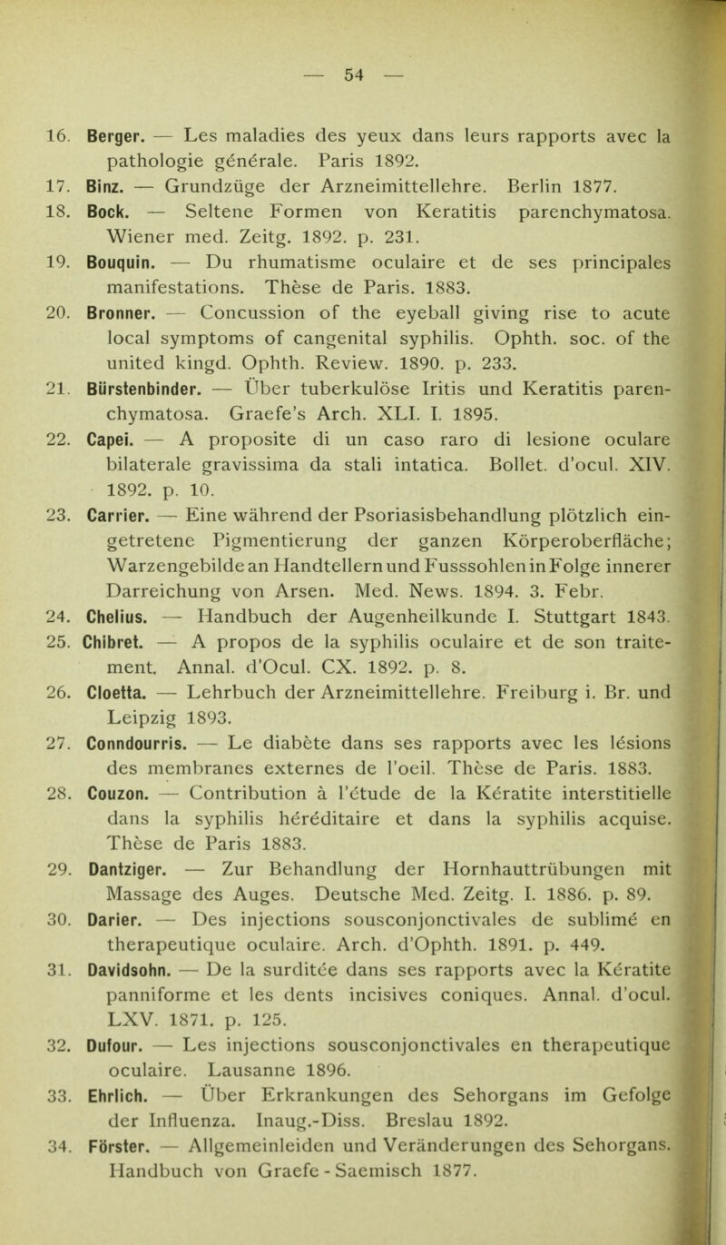 16. Berger. — Les maladies des yeux dans leurs rapports avec la Pathologie generale. Paris 1892. 17. Binz. — Grundzüge der Arzneimittellehre. Berlin 1877. 18. Bock. — Seltene Formen von Keratitis parenchymatosa. Wiener med. Zeitg. 1892. p. 231. 19. Bouquin. — Du rhumatisme oculaire et de ses principales manifestations. These de Paris. 1883. 20. Bronner. — Concussion of the eyeball giving rise to acute local Symptoms of cangenital syphilis. Ophth. soc. of the united kingd. Ophth. Review. 1890. p. 233. 21. Bürstenbinder. — Über tuberkulöse Iritis und Keratitis paren- chymatosa. Graefe's Arch. XLI. I. 1895. 22. Capei. — A proposite di un caso raro di lesione oculare bilaterale gravissima da stali intatica. Bollet. d'ocul. XIV. 1892. p. 10. 23. Carrier. — Eine während der Psoriasisbehandlung plötzlich ein- getretene Pigmentierung der ganzen Körperoberfläche; Warzengebilde an Handtellern und Fusssohlen in Folge innerer Darreichung von Arsen. Med. News. 1894. 3. P^ebr. 24. Chelius. — Handbuch der Augenheilkunde I. Stuttgart 1843. 25. Chibret. — A propos de la syphilis oculaire et de son traite- ment. Annal. d'Ocul. CX. 1892. p. 8. 26. Cloetta. — Lehrbuch der Arzneimittellehre. Freiburg i. Er. und Leipzig 1893. 27. Conndourris. — Le diabete dans ses rapports avec les lesions des membranes externes de l'oeil. These de Paris. 1883. 28. Couzon. — Contribution ä l'ctude de la Keratite interstitielle dans la syphilis hereditaire et dans la syphilis acquise. These de Paris 1883. 29. Dantziger. — Zur Behandlung der Hornhauttrübungen mit Massage des Auges. Deutsche Med. Zeitg. I. 1886. p. 89. 30. Darier. — Des injections sousconjonctivales de sublime cn therapeutique oculaire. Arch. d'Ophth. 1891. p. 449. 31. Davidsohn. — De la surditee dans ses rapports avec la Keratite panniforme et les dents incisives coniques. Annal. d'ocul. LXV. 1871. p. 125. 32. Dufour. — Les injections sousconjonctivales en therapeutique oculaire. Lausanne 1896. 33. Ehrlich. — Über Erkrankungen des Sehorgans im Gefolge der Influenza. Inaug.-Diss. Breslau 1892. 34. Förster. — Allgemeinleiden und Veränderungen des Sehorgans. Handbuch von Graefe - Saemisch 1877.