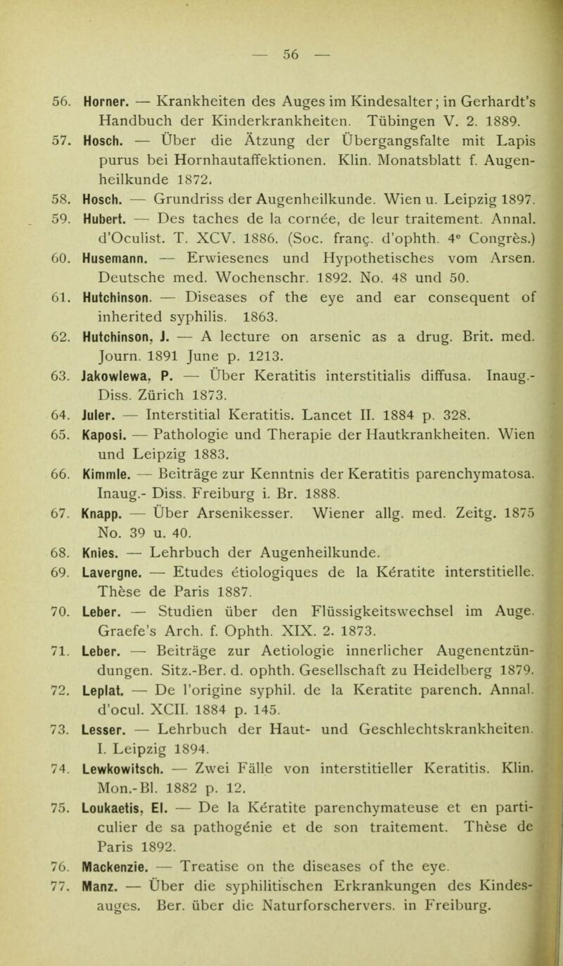 56. Horner. — Krankheiten des Auges im Kindesalter; in Gerhardt's Handbuch der Kinderkrankheiten. Tübingen V. 2. 1889. 57. Hosch. — Über die Ätzung der Übergangsfalte mit Lapis purus bei Hornhautaffektionen. Klin. Monatsblatt f. Augen- heilkunde 1872. 58. Hosch. — Grundriss der Augenheilkunde. Wien u. Leipzig 1897. 59. Hubert. — Des taches de la cornee, de leur traitement. Annal. d'Oculist. T. XCV. 1886. (Soc. frang. d'ophth. 4« Congres.) 60. Husemann. — Erwiesenes und Hypothetisches vom Arsen. Deutsche med. Wochenschr. 1892. No. 48 und 50. 61. Hutchinson. — Diseases of the eye and ear consequent of inherited Syphilis. 1863. 62. Hutchinson, J. — A lecture on arsenic as a drug. Brit. med. Journ. 1891 June p. 1213. 63. Jal<owlewa, P. — Über Keratitis interstitialis diffusa. Inaug.- Diss. Zürich 1873. 64. Juler. — Interstitial Keratitis. Lancet II. 1884 p. 328. 65. Kaposi. — Pathologie und Therapie der Hautkrankheiten. Wien und Leipzig 1883. 66. Kimmle. — Beiträge zur Kenntnis der Keratitis parenchymatosa. Inaug.- Diss. Freiburg i. Br, 1888. 67. Knapp. — Über Arsenikesser. Wiener allg. med. Zeitg. 1875 No. 39 u. 40. 68. Knies. — Lehrbuch der Augenheilkunde. 69. Lavergne. — Etudes etiologiques de la Kdratite interstitielle. These de Paris 1887. 70. Leber. — Studien über den Flüssigkeitswechsel im Auge. Graefe's Arch. f Ophth. XIX. 2. 1873. 71. Leber. — Beiträge zur Aetiologie innerlicher Augenentzün- dungen. Sitz.-Ber. d. ophth. Gesellschaft zu Heidelberg 1879. 72. Leplat. — De l'origine syphil. de la Keratite parench. Annal. d'ocul. XCII. 1884 p. 145. 73. Lesser. — Lehrbuch der Haut- und Geschlechtskrankheiten. I. Leipzig 1894. 74. Lewkowitsch. — Zwei Fälle von interstitieller Keratitis. Klin. Mon.-Bl. 1882 p. 12. 75. Loukaetis, El. — De la K(5ratite parenchymateuse et en parti- culier de sa pathog^nie et de son traitement. These de Paris 1892. 76. Mackenzie. — Treatise on the diseases of the eye. 77. Manz. — Über die syphilitischen Erkrankungen des Kindes-^ auges. Ber. über die Naturforschervers, in Freiburg.