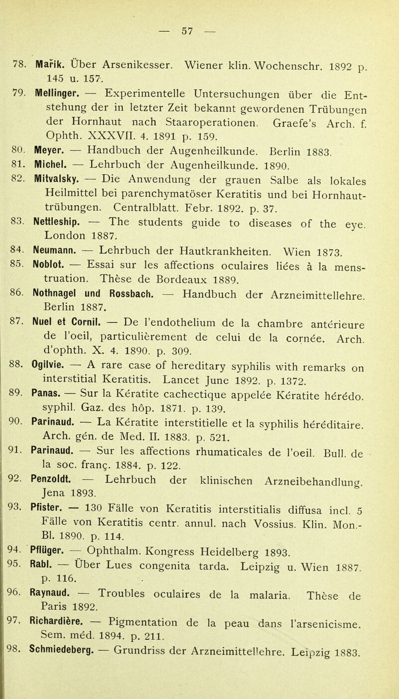 78. IWafik. Über Arsenikesser. Wiener klin. Wochenschr. 1892 p. 145 u. 157. 79. iVIellinger. — Experimentelle Untersuchungen über die Ent- stehung der in letzter Zeit bekannt gewordenen Trübungen der Hornhaut nach Staaroperationen. Graefe's Arch. f. Ophth. XXXVII. 4. 1891 p. 159. 80. Meyer. — Handbuch der Augenheilkunde. Berlin 1883. 81. Michel. — Lehrbuch der Augenheilkunde. 1890. 82. Mitvalsky. — Die Anwendung der grauen Salbe als lokales Heilmittel bei parenchymatöser Keratitis und bei Hornhaut- trübungen. Centraiblatt. Febr. 1892. p. 37. 83. Nettleship. — The students guide to diseases of the eye. London 1887. 84. Neumann. — Lehrbuch der Hautkrankheiten. Wien 1873. 85. Noblot. — Essai sur les affections oculaires Hees ä la mens- truation. These de Bordeaux 1889. 86. Nothnagel und Rossbach. — Handbuch der Arzneimittellehre. Berlin 1887. 87. Nuel et Cornll. — De l'endothelium de la chambre anterieure de l'oeil, particuUerement de celui de la cornee. Arch. d'ophth. X. 4. 1890. p. 309. 88. Ogllvie. — A rare case of hereditary syphilis with remarks on interstitial Keratitis. Lancet June 1892. p. 1372. 89. Panas. — Sur la Keratite cachectique appelee Keratite h^redo. syphil. Gaz. des hop. 1871. p. 139. 90. Parinaud. — La Keratite interstitielle et la syphilis hereditaire. Arch. gen. de Med. II. 1883. p. 521. 91. Parinaud. — Sur les affections rhumaticales de l'oeil. Bull, de • la soc. frang. 1884. p. 122. 92. Penzoldt. — Lehrbuch der klinischen Arzneibehandlung. Jena 1893. 93. Pfister. — 130 Fälle von Keratitis interstitialis diffusa incl. 5 Fälle von Keratitis centr. annul. nach Vossius. Klin. Mon.- Bl. 1890. p. 114. 94. Pflüger. — Ophthalm. Kongress Heidelberg 1893. 95. Rabl. — Über Lues congenita tarda. Leipzig u. Wien 1887. p. 116. 96. Raynaud. — Troubles oculaires de la malaria. These de Paris 1892. 97. Richardiöre. — Pigmentation de la peau dans l'arsenicisme. Sem. med. 1894. p. 211. 98. Schmiedeberg. — Grundriss der Arzneimittellehre. Leipzig 1883.