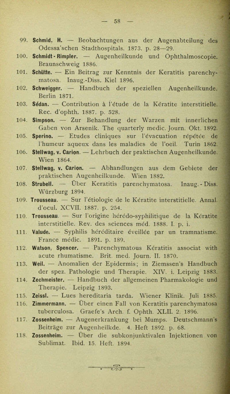 4 99. Schmid, H. — Beobachtungen aus der Augenabteilung des Odessa'schen Stadthospitals. 1873. p. 28—29. 100. Schmidt - Rimpler. — Augenheilkunde und Ophthalmoscopie. Braunschweig 1886. 101. Schütte. — Ein Beitrag zur Kenntnis der Keratitis parenchy- matosa. Inaug.-Diss. Kiel 1896. 102. Schweigger. — Handbuch der speziellen Augenheilkunde. Berlin 1871. 103. S^dan. — Contribution ä l'etude de la Keratite interstitielle. Ree. d'ophth. 1887. p. 528, 104. Simpson. — Zur Behandlung der Warzen mit innerlichen Gaben von Arsenik. The quarterly medic. Journ. Okt. 1892. 105. Sperino. — Etudes cliniques sur l'evacuation repetee de l'humeur aqueux dans les maladies de Toeil. Turin 1862. 106. Stellwag, v. Carion. — Lehrbuch der praktischen Augenheilkunde. Wien 1864. 107. Stellwag, v. Carion. — Abhandlungen aus dem Gebiete der praktischen Augenheilkunde. Wien 1882. 108. Strubeil. — Über Keratitis parenchymatosa. Inaug. - Diss. Würzburg 1894. 109. Trousseau. — Sur l'etiologie de le Keratite interstitielle. Annal. d'ocul. XCVII. 1887. p. 254. 110. Trousseau. — Sur l'origine heredo-syphilitique de la Keratite interstitielle. Rev. des sciences med. 1888. I. p. i. 111. Valude. — Syphilis hereditaire eveillee par un tramnatisme. France medic. 1891. p. 189. 112. Watson, Spencer. — Parenchymatous Keratitis associat vvith acute rhumatisme. Brit. med. Journ. II. 1870. J 113. Weil. — Anomalien der Epidermis; in Ziemssen's Handbuch ; der spez. Pathologie und Therapie. XIV. i. Leipzig 1883. 114. Zechmeister. — Handbuch der allgemeinen Pharmakologie und % Therapie. Leipzig 1893. 115. Zeissl. — Lues hereditaria tarda. Wiener Klinik. Juli 1885 116. Zimmermann. — Über einen Fall von Keratitis parenchymatosa tuberculosa. Graefe's Arch. f. Ophth. XLII. 2. 1896. 117. Zossenheim. — Augenerkrankung bei Mumps. Deutschmann's Beiträge zur Augenheilkde. 4. Heft 1892. p. 68. 118. Zossenheim. — Über die subkonjunktivalen Injektionen von Sublimat. Ibid. 15. Heft. 1894.