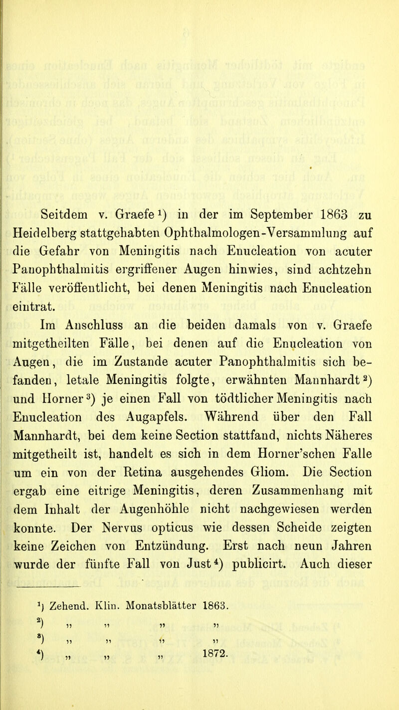 Seitdem v. Graefe i) in der im September 1863 zu Heidelberg stattgehabten Ophthalmologen-Versammlung auf die Gefahr von Meningitis nach Enucleation von acuter PanOphthalmitis ergriffener Augen hinwies, sind achtzehn Fälle veröffentlicht, bei denen Meningitis nach Enucleation eintrat. Im Anschluss an die beiden damals von v. Graefe mitgetheilten Fälle, bei denen auf die Enucleation von Augen, die im Zustande acuter Panophthalmitis sich be- fanden, letale Meningitis folgte, erwähnten Mannhardt2) und Horner 3) je einen Fall von tödtlicher Meningitis nach Enucleation des Augapfels. Während über den Fall Mannhardt, bei dem keine Section stattfand, nichts Näheres mitgetheilt ist, handelt es sich in dem Horner'schen Falle um ein von der Retina ausgehendes Gliom. Die Section ergab eine eitrige Meningitis, deren Zusammenhang mit dem Inhalt der Augenhöhle nicht nachgewiesen werden konnte. Der Nervus opticus wie dessen Scheide zeigten keine Zeichen von Entzündung. Erst nach neun Jahren wurde der fünfte Fall von Just*) publicirt. Auch dieser ^) Zehend. Klin. Monatsblätter 1863.