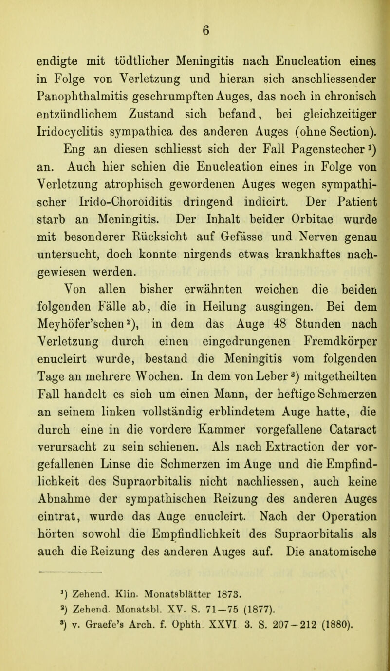 6 endigte mit tödtlicher Meningitis nach Enucleation eines in Folge von Verletzung und hieran sich anschliessender PanOphthalmitis geschrumpften Auges, das noch in chronisch entzündlichem Zustand sich befand, bei gleichzeitiger Iridocyclitis sympathica des anderen Auges (ohne Section). Eng an diesen schliesst sich der Fall Pagenstecher an. Auch hier schien die Enucleation eines in Folge von Verletzung atrophisch gewordenen Auges wegen sympathi- scher Irido-Choroiditis dringend indicirt. Der Patient starb an Meningitis. Der Inhalt beider Orbitae wurde mit besonderer Rücksicht auf Gefässe und Nerven genau untersucht, doch konnte nirgends etwas krankhaftes nach- gewiesen werden. Von allen bisher erwähnten weichen die beiden folgenden Fälle ab, die in Heilung ausgingen. Bei dem Meyhöfer'schen in dem das Auge 48 Stunden nach Verletzung durch einen eingedrungenen Fremdkörper enucleirt wurde, bestand die Meningitis vom folgenden Tage an mehrere Wochen. In dem von Leber 3) mitgetheilten Fall handelt es sich um einen Mann, der heftige Schmerzen an seinem linken vollständig erblindetem Auge hatte, die durch eine in die vordere Kammer vorgefallene Cataract verursacht zu sein schienen. Als nach Extraction der vor- gefallenen Linse die Schmerzen im Auge und die Empfind- lichkeit des Supraorbitalis nicht nachliessen, auch keine Abnahme der sympathischen Reizung des anderen Auges eintrat, wurde das Auge enucleirt. Nach der Operation hörten sowohl die Empfindlichkeit des Supraorbitalis als auch die Reizung des anderen Auges auf. Die anatomische ^) Zehend. Klin. Monatsblätter 1873. Zehend. Monatebl. XV. S. 71-75 (1877).