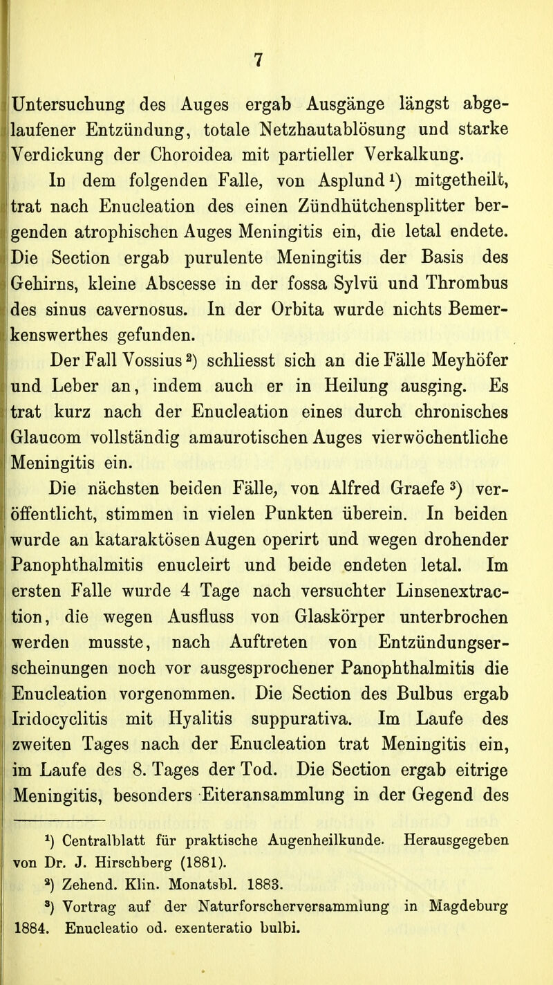 Untersuchung des Auges ergab Ausgänge längst abge- laufener Entzündung, totale Netzhautablösung und starke Verdickung der Choroidea mit partieller Verkalkung. In dem folgenden Falle, von Asplund^) mitgetheilt, trat nach Enucleation des einen Zündhütchensplitter ber- genden atrophischen Auges Meningitis ein, die letal endete. Die Section ergab purulente Meningitis der Basis des Gehirns, kleine Abscesse in der fossa Sylvü und Thrombus des sinus cavernosus. In der Orbita wurde nichts Bemer- kenswerthes gefunden. Der Fall Vossius ^) schliesst sich an die Fälle Meyhöfer und Leber an, indem auch er in Heilung ausging. Es trat kurz nach der Enucleation eines durch chronisches Glaucom vollständig amaurotischen Auges vierwöchentliche Meningitis ein. Die nächsten beiden FällC; von Alfred Graefe ^) ver- öffentlicht, stimmen in vielen Punkten überein. In beiden wurde an kataraktösen Augen operirt und wegen drohender PanOphthalmitis enucleirt und beide endeten letal. Im ersten Falle wurde 4 Tage nach versuchter Linsenextrac- tion, die wegen Ausfluss von Glaskörper unterbrochen werden musste, nach Auftreten von Entzündungser- scheinungen noch vor ausgesprochener Panophthalmitis die Enucleation vorgenommen. Die Section des Bulbus ergab Iridocyclitis mit Hyalitis suppurativa. Im Laufe des zweiten Tages nach der Enucleation trat Meningitis ein, im Laufe des 8. Tages der Tod. Die Section ergab eitrige Meningitis, besonders Eiteransammlung in der Gegend des ^) Centralblatt für praktische Augenheilkunde. Herausgegeben von Dr. J. Hirschberg (1881). Zehend. Klin. Monatsbl. 1883. ^) Vortrag auf der Naturforscherversammiung in Magdeburg 1884. Enucleatio od. exenteratio bulbi.