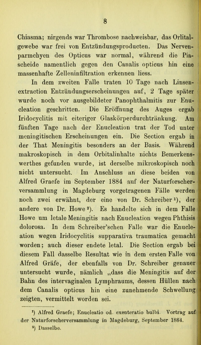 Chiasma; nirgends war Thrombose nachweisbar, das Orlital- gewebe war frei von Entzündungsproducten. Das Nerven- parmchyen des Opticus war normal, während die Pia- scheide namentlich gegen den Canalis opticus hin eine massenhafte Zelleninfiltration erkennen Hess. In dem zweiten Falle traten 10 Tage nach Linsen- extraction Entzündungserscheinungeii auf, 2 Tage später wurde noch vor ausgebildeter Panophthalmitis zur Enu- cleation geschritten. Die Eröffnung des Auges ergab Iridocyclitis mit eiteriger Glaskörperdurchtränkung. Am fünften Tage nach der Enucleation trat der Tod unter meningitischen Erscheinungen ein. Die Section ergab in der That Meningitis besonders an der Basis. Während | makroskopisch in dem Orbitalinhalte nichts Bemerkens- werthes gefunden wurde, ist derselbe mikroskopisch noch nicht untersucht. Im Anschluss an diese beiden von Alfred Graefe im September 1884 auf der Naturforscher- versammlung in Magdeburg vorgetragenen Fälle werden i noch zwei erwähnt, der eine von Dr. Schreiber i), der ., andere von Dr. Howe 2). Es handelte sich in dem Falle) Howe um letale Meningitis nach Enucleation wegen Phthisis i dolorosa. In dem Schreiber'schen P'alle war die Enucle- ation wegen Iridocyclitis supparativa traumatica gemacht worden; auch dieser endete letal. Die Section ergab beii diesem Fall dasselbe Resultat wie in dem ersten Falle von Alfred Gräfe, der ebenfalls von Dr. Schreiber genauer untersucht wurde, nämlich „dass die Meningitis auf der' Bahn des intervaginalen Lymphraums, dessen Hüllen nachi dem Canalis opticus hin eine zunehmende Schwellung zeigten, vermittelt worden sei. Alfred Graefe; Enucleatio od. exenteratio bulbi. Vortrag auf der Naturforscherversammlung in Magdeburg, September 1884. *) Dasselbe.