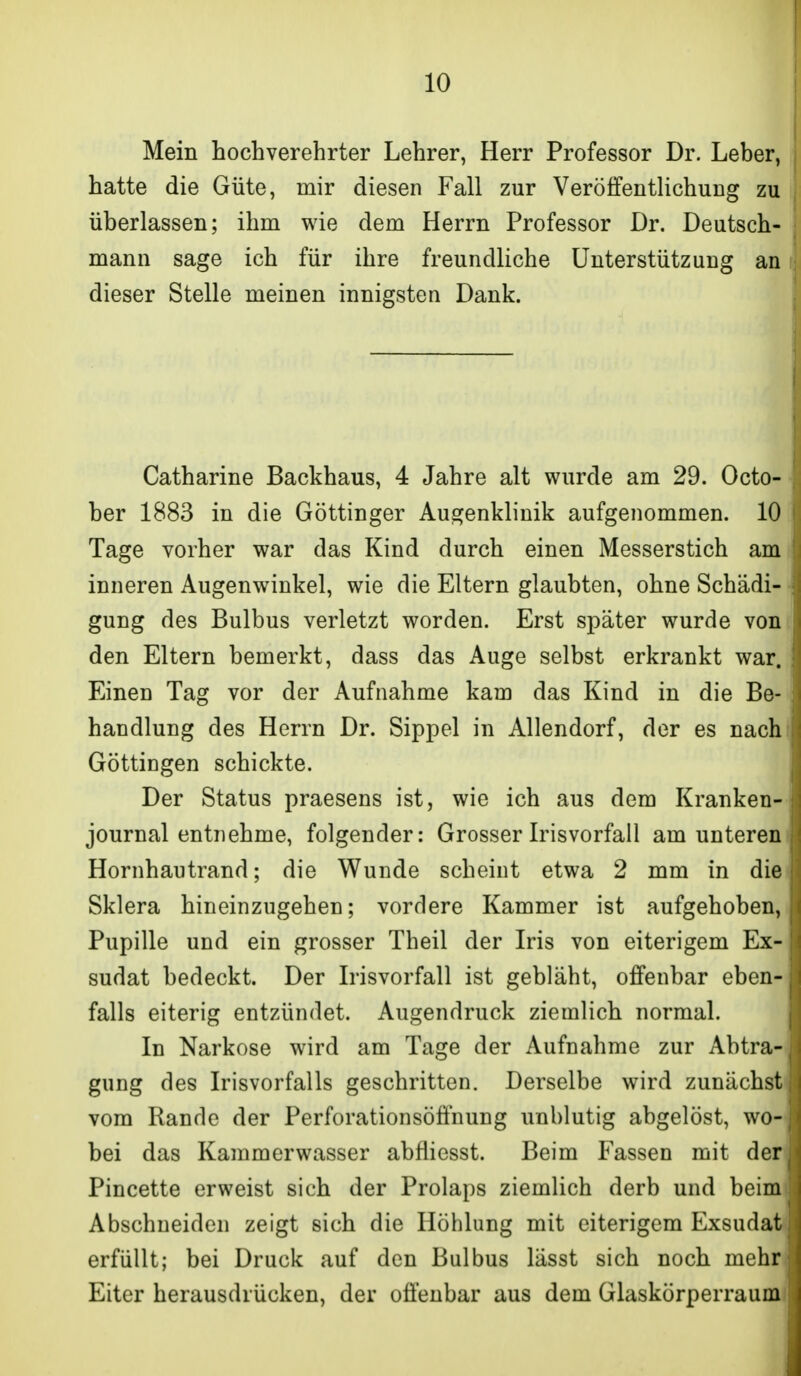 Mein hochverehrter Lehrer, Herr Professor Dr. Leber, i hatte die Güte, mir diesen Fall zur Veröffentlichung zu überlassen; ihm wie dem Herrn Professor Dr. Deutsch- mann sage ich für ihre freundliche Unterstützung an dieser Stelle meinen innigsten Dank. Catharine Backhaus, 4 Jahre alt wurde am 29. Octo- ber 1883 in die Göttinger Augenklinik aufgenommen. 10 Tage vorher war das Kind durch einen Messerstich am inneren Augenwinkel, wie die Eltern glaubten, ohne Schädi- gung des Bulbus verletzt worden. Erst später wurde von den Eltern bemerkt, dass das Auge selbst erkrankt war. Einen Tag vor der Aufnahme kam das Kind in die Be- handlung des Herrn Dr. Sippel in Allendorf, der es nach Göttingen schickte. Der Status praesens ist, wie ich aus dem Kranken- journal entnehme, folgender: Grosser Irisvorfall amunteren Hornhautrand; die Wunde scheint etwa 2 mm in die Sklera hineinzugehen; vordere Kammer ist aufgehoben, Pupille und ein grosser Theil der Iris von eiterigem Ex- sudat bedeckt. Der Irisvorfall ist gebläht, offenbar eben- falls eiterig entzündet. Augendruck ziemlich normal. In Narkose wird am Tage der Aufnahme zur Abtra- gung des Irisvorfalls geschritten. Derselbe wird zunächst vom Rande der Perforationsöffnung unblutig abgelöst, wo- bei das Kammerwasser abfliesst. Beim Fassen mit der Pincette erweist sich der Prolaps ziemlich derb und beim Abschneiden zeigt sich die Höhlung mit eiterigem Exsudat erfüllt; bei Druck auf den Bulbus lässt sich noch mehr Eiter herausdrücken, der offenbar aus dem Glaskörperraum