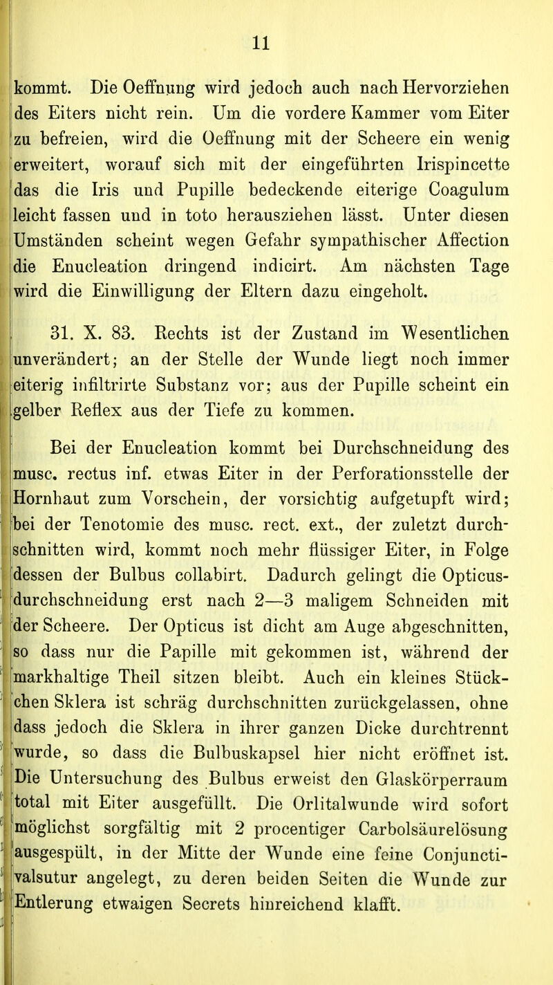 j kommt. Die Oeffniing wird jedoch auch nach Hervorziehen Idas Eiters nicht rein. Um die vordere Kammer vom Eiter [zu befreien, wird die Oeffnung mit der Scheere ein wenig erweitert, worauf sich mit der eingeführten Irispincette das die Iris und Pupille bedeckende eiterige Coagulum leicht fassen und in toto herausziehen lässt. Unter diesen Umständen scheint wegen Gefahr sympathischer Affection die Enucleation dringend indicirt. Am nächsten Tage wird die Einwilligung der Eltern dazu eingeholt. [ 31. X. 83. Rechts ist der Zustand im Wesentlichen junverändert; an der Stelle der Wunde liegt noch immer eiterig infiltrirte Substanz vor; aus der Pupille scheint ein gelber Reflex aus der Tiefe zu kommen. Bei der Enucleation kommt bei Durchschneidung des musc. rectus inf. etwas Eiter in der Perforationsstelle der Hornhaut zum Vorschein, der vorsichtig aufgetupft wird; bei der Tenotomie des musc. rect. ext., der zuletzt durch- schnitten wird, kommt noch mehr flüssiger Eiter, in Folge [dessen der Bulbus collabirt. Dadurch gelingt die Opticus- durchschneidung erst nach 2—3 maligem Schneiden mit der Scheere. Der Opticus ist dicht am Auge abgeschnitten, so dass nur die Papille mit gekommen ist, während der {markhaltige Theil sitzen bleibt. Auch ein kleines Stück- chen Sklera ist schräg durchschnitten zurückgelassen, ohne idass jedoch die Sklera in ihrer ganzen Dicke durchtrennt wurde, so dass die Bulbuskapsel hier nicht eröffnet ist. |Die Untersuchung des Bulbus erweist den Glaskörperraum itotal mit Eiter ausgefüllt. Die Orlitalwunde wird sofort [möglichst sorgfältig mit 2 procentiger Carbolsäurelösung jausgespült, in der Mitte der Wunde eine feine Conjuncti- valsutur angelegt, zu deren beiden Seiten die W^unde zur Entlerung etwaigen Secrets hinreichend klafft.