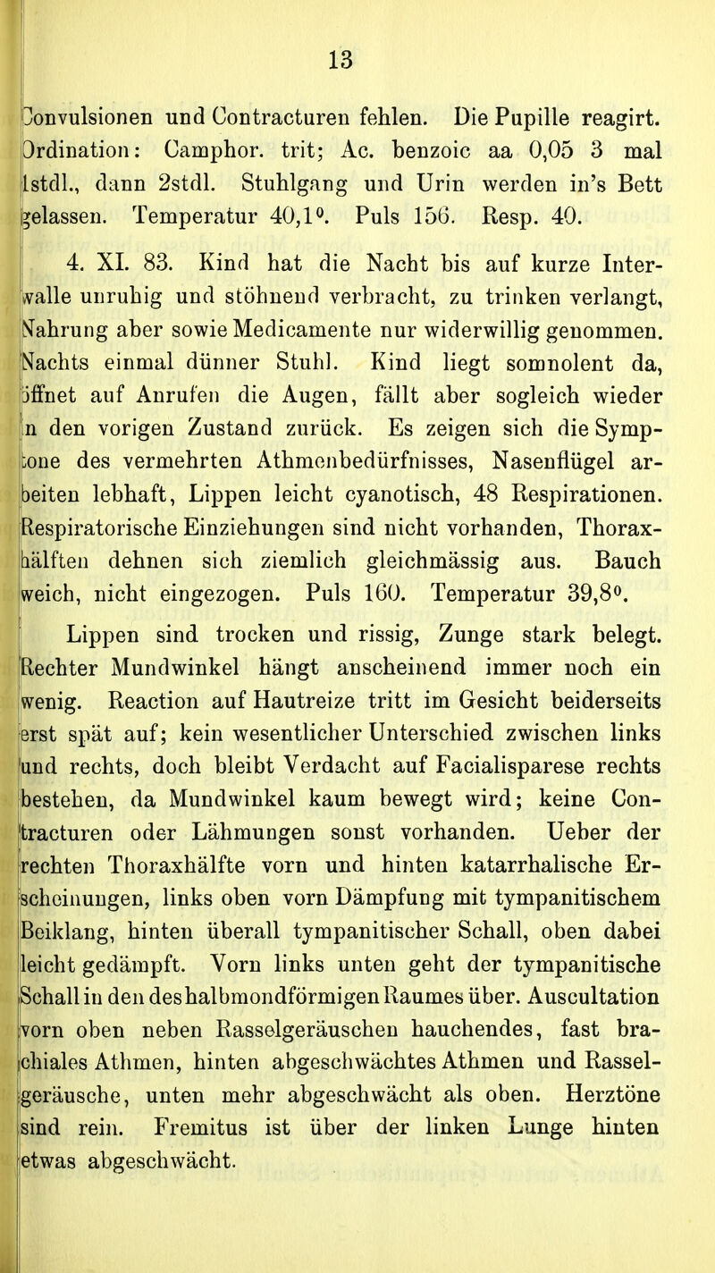 bonvulsionen und Contracturen fehlen. Die Pupille reagirt. Ordination: Camphor. trit; Ac. benzoic aa 0,05 3 mal IstdL, dann 2stdL Stuhlgang und Urin werden in's Bett gelassen. Temperatur 40,P. Puls 156. Resp. 40. 4. XL 83. Kind hat die Nacht bis auf kurze Inter- kvalle unruhig und stöhnend verbracht, zu trinken verlangt, (Währung aber sowie Medicamente nur widerwillig genommen. Nachts einmal dünner Stuhl. Kind liegt somnolent da, jffnet auf Anrufen die Augen, fällt aber sogleich wieder n den vorigen Zustand zurück. Es zeigen sich die Symp- jtone des vermehrten Athmenbedürfnisses, Nasenflügel ar- peiten lebhaft, Lippen leicht cyanotisch, 48 Respirationen. [Respiratorische Einziehungen sind nicht vorhanden, Thorax- |iälfteu dehnen sich ziemlich gleichmässig aus. Bauch jWeich, nicht eingezogen. Puls 160. Temperatur 39,8^. j Lippen sind trocken und rissig, Zunge stark belegt. [Rechter Mundwinkel hängt anscheinend immer noch ein wenig. Reaction auf Hautreize tritt im Gesicht beiderseits erst spät auf; kein wesentlicher Unterschied zwischen links und rechts, doch bleibt Verdacht auf Facialisparese rechts ^ bestehen, da Mundwinkel kaum bewegt wird; keine Con- tracturen oder Lähmungen sonst vorhanden. Ueber der rechten Thoraxhälfte vorn und hinten katarrhalische Er- scheinungen, links oben vorn Dämpfung mit tympanitischem Beiklang, hinten überall tympanitischer Schall, oben dabei leicht gedämpft. Vorn links unten geht der tympanitische Schall in den des halbmondförmigen Raumes über. Auscultation vorn oben neben Rassolgeräuschen hauchendes, fast bra- chiales Athmen, hinten abgeschwächtes Athmen und Rassel- geräusche, unten mehr abgeschwächt als oben. Herztöne sind rein. Fremitus ist über der linken Lunge hinten ietwas abgeschwächt.