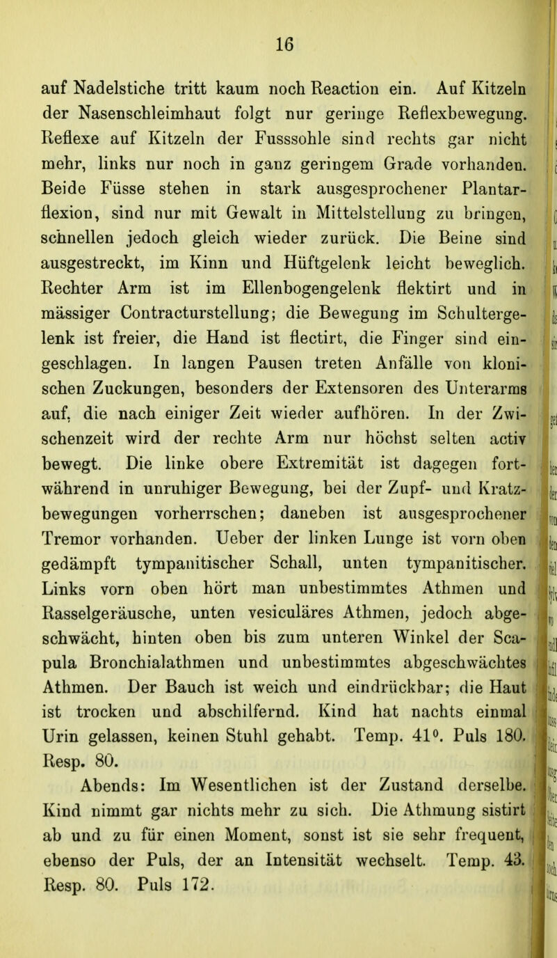 auf Nadelstiche tritt kaum noch Reaction ein. Auf Kitzeln der Nasenschleimhaut folgt nur geringe Reflexbewegung. Reflexe auf Kitzeln der Fusssohle sind rechts gar nicht mehr, links nur noch in ganz geringem Grade vorhanden. Beide Füsse stehen in stark ausgesprochener Plantar- flexion, sind nur mit Gewalt in Mittelstellung zu bringen, schnellen jedoch gleich wieder zurück. Die Beine sind ausgestreckt, im Kinn und Hüftgelenk leicht beweglich. Rechter Arm ist im Ellenbogengelenk flektirt und in massiger Contra et urstellung; die Bewegung im Schulterge- lenk ist freier, die Hand ist flectirt, die Finger sind ein- geschlagen. In langen Pausen treten Anfälle von kloni- schen Zuckungen, besonders der Extensoren des Unterarms auf, die nach einiger Zeit wieder aufhören. In der Zwi- schenzeit wird der rechte Arm nur höchst selten activ bewegt. Die linke obere Extremität ist dagegen fort- während in unruhiger Bewegung, bei der Zupf- und Kratz- bewegungen vorherrschen; daneben ist ausgesprochener Tremor vorhanden. Ueber der linken Lunge ist vorn oben gedämpft tympanitischer Schall, unten tympanitischer. Links vorn oben hört man unbestimmtes Athmen und Rasselgeräusche, unten vesiculäres Athmen, jedoch abge- schwächt, hinten oben bis zum unteren Winkel der Sca- pula Bronchialathmen und unbestimmtes abgeschwächtes Athmen. Der Bauch ist weich und ein drück bar; die Haut ist trocken und abschilfernd. Kind hat nachts einmal Urin gelassen, keinen Stuhl gehabt. Temp. 41 o. Puls 180. Resp. 80. Abends: Im Wesentlichen ist der Zustand derselbe. Kind nimmt gar nichts mehr zu sich. Die Athmung sistirt ab und zu für einen Moment, sonst ist sie sehr frequent, ebenso der Puls, der an Intensität wechselt. Temp. 43. Resp. 80. Puls 172.