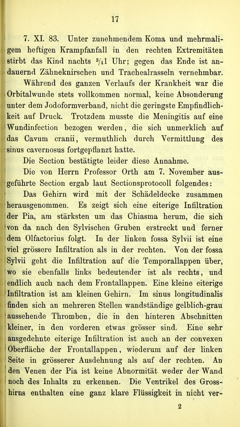 I 7. XL 83. Unter zunehmendem Koma und mehrmali- gem heftigen Krampfanfall in den rechten Extremitäten Istirbt das Kind nachts ^/d Uhr; gegen das Ende ist an- j dauernd Zähneknirschen und Trachealrasseln vernehmbar. Während des ganzen Verlaufs der Krankheit war die Orbital wunde stets vollkommen normal, keine Absonderung !unter dem Jodoformverband, nicht die geringste Empfindlich- keit auf Druck. Trotzdem musste die Meningitis auf eine Wundinfection bezogen werden, die sich unmerklich auf das Cavum cranii, vermuthlich durch Vermittlung des sinus cavernosus fortgepflanzt hatte. I Die Section bestätigte leider diese Annahme. Die von Herrn Professor Orth am 7. November aus- geführte Section ergab laut Sectionsprotocoll folgendes: Das Gehirn wird mit der Schädeldecke zusammen herausgenommen. Es zeigt sich eine eiterige Infiltration der Pia, am stärksten um das Chiasma herum, die sich Ivon da nach den Sylvischen Gruben erstreckt und ferner dem Olfactorius folgt. In der linken fossa Sylvii ist eine viel grössere Infiltration als in der rechten. Von der fossa Sylvii geht die Infiltration auf die Temporallappen über, [wo sie ebenfalls links bedeutender ist als rechts, und endlich auch nach dem Frontallappen. Eine kleine eiterige Infiltration ist am kleinen Gehirn. Im sinus longitudinalis finden sich an mehreren Stellen wandständige gelblich-grau iaussehende Thromben, die in den hinteren Abschnitten kleiner, in den vorderen etwas grösser sind. Eine sehr ausgedehnte eiterige Infiltration ist auch an der convexen 1 Oberfläche der Frontällappen, wiederum auf der linken I Seite in grösserer Ausdehnung als auf der rechten. An den Venen der Pia ist keine Abnormität weder der Wand noch des Inhalts zu erkennen. Die Ventrikel des Gross- i hirns enthalten eine ganz klare Flüssigkeit in nicht ver- 2