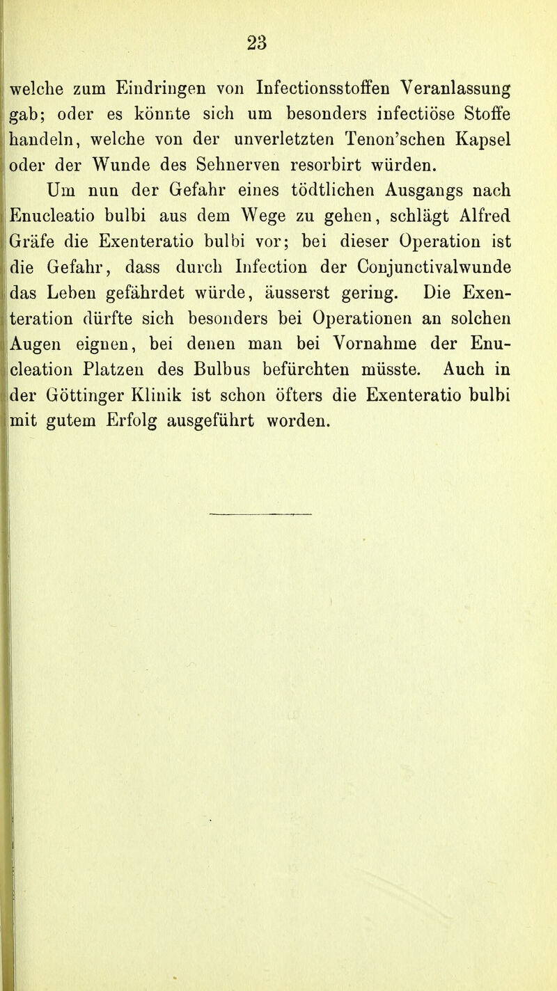 welche zum EindriDgen von Infectionsstoffen Veranlassung gab; oder es könnte sich um besonders infectiöse Stoffe handeln, welche von der unverletzten Tenon'schen Kapsel oder der Wunde des Sehnerven resorbirt würden. Um nun der Gefahr eines tödtlichen Ausgangs nach Enucleatio bulbi aus dem Wege zu gehen, schlägt Alfred Gräfe die Exenteratio bulbi vor; bei dieser Operation ist die Gefahr, dass durch Infection der Coujunctivalwunde das Leben gefährdet würde, äusserst gering. Die Exen- teration dürfte sich besonders bei Operationen an solchen Augen eignen, bei denen man bei Vornahme der Enu- cleation Platzen des Bulbus befürchten müsste. Auch in der Göttinger Klinik ist schon öfters die Exenteratio bulbi mit gutem Erfolg ausgeführt worden.