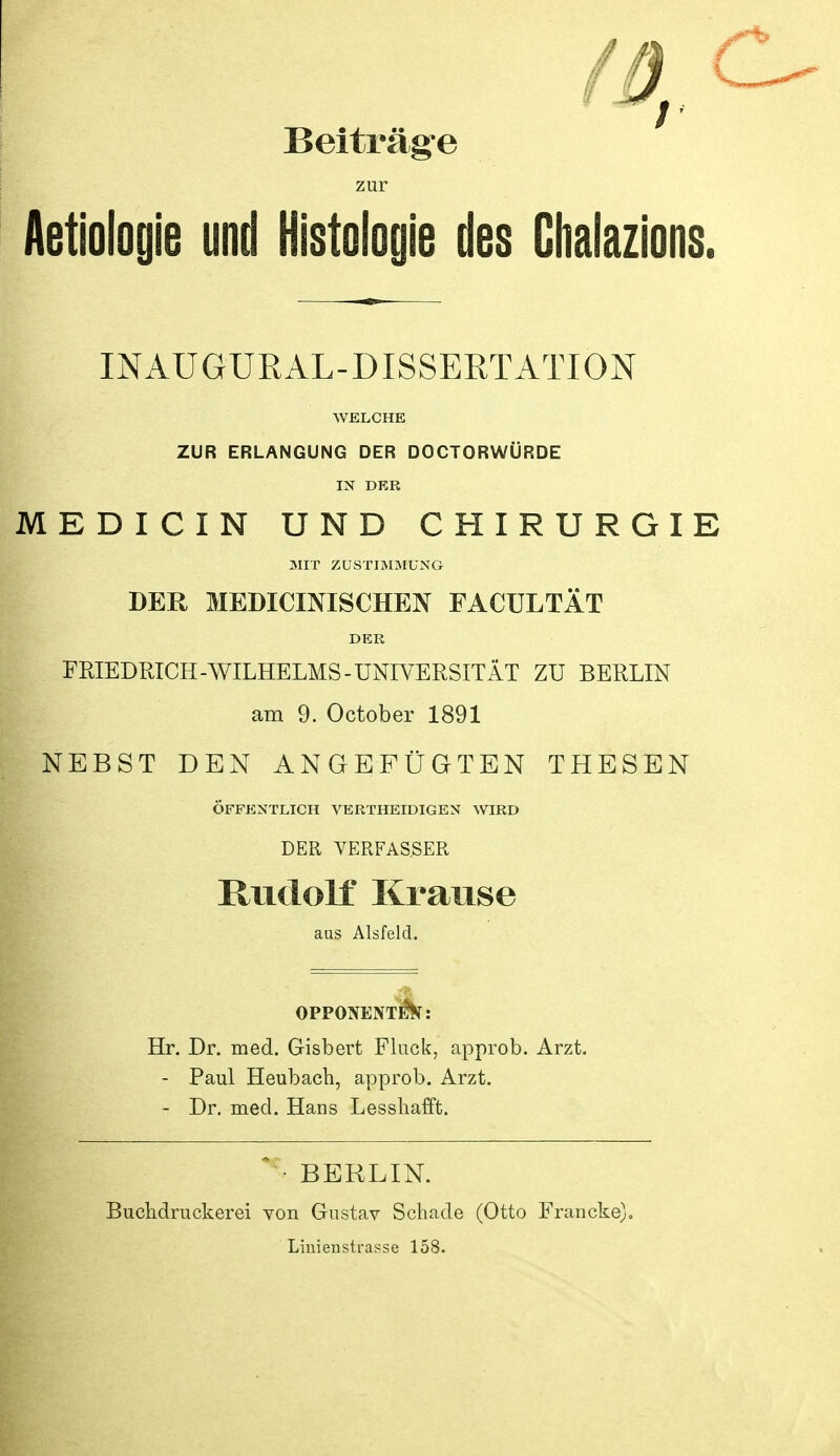 Beiträg-e zur Aetiologie und Histoloyie des Ghalazions. INAUGURAL-DISSEßTATION WELCHE ZUR ERLANGUNG DER DOCTORWÜRDE IN DER MEDICIN UND CHIRURGIE MIT ZUSTIMMUNG DER MEDICmiSCHEN FACULTÄT DER FRIEDRICH-WILHELMS-UNIVERSITÄT ZU BERLIN am 9. October 1891 NEBST DEN ANGEFÜGTEN THESEN ÖFFENTLICH VERTHEIDIGEN WIRD DER VERFASSER Rudolf Krause aus Alsfeld. OPPONENT^: Hr. Dr. med. Gisbert Fluck, approb. Arzt. - Paul Heubach, approb. Arzt. - Dr. med. Hans Lesshafft.  ■ BERLIN. Buclidruckerei von Gustav Schade (Otto Francke), Linienstrapse 158.